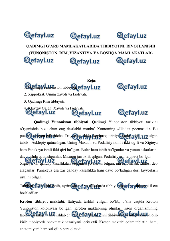  
 
 
 
 
 
QADIMGI G’ARB MAMLAKATLARIDA TIBBIYOTNI, RIVOJLANISHI 
(YUNONISTON, RIM, VIZANTIYA VA BOSHQA MAMLAKATLAR) 
 
 
 
Reja: 
1. Qadimgi Yunoniston tibbiyoti. 
2. Xippokrat. Uning xayoti va faoliyati. 
3. Qadimgi Rim tibbiyoti.  
4. Klavdiy Galen. Xayoti va faoliyati.  
  
  
Qadimgi Yunoniston tibbiyoti. Qadimgi Yunoniston tibbiyoti tarixini 
o’rganishda biz uchun eng dastlabki manba’ Xomerning «Iliada» poemasidir. Bu 
poemada bayon etilishicha, Troyan urushida, keyinroq tibbiyot xudosi deb nom olgan 
tabib - Asklepiy qatnashgan. Uning Maxaon va Podaliriy nomli ikki ug’li va Xigieya 
ham Panakeya ismli ikki qizi bo’lgan. Bular ham tabib bo’lganlar va yunon askarlarini 
davolashda qatnashganlar. Maxaon jarroxlik qilgan. Podaliriy esa terapevt bo’lgan.  
Xigieya xar qanday kasallikdan saqlanish yo’llarini bilgan, uni salomatlik xudosi deb 
ataganlar. Panakeya esa xar qanday kasallikka ham davo bo’ladigan dori tayyorlash 
usulini bilgan.  
Tabiblar o’zaro birlashib, ayrim shaxar va o’lkalarda tibbiyot maktablarini tashkil eta 
boshladilar.  
Kroton tibbiyot maktabi. Italiyada tashkil etilgan bo’lib, o’sha vaqtda Kroton 
Yunoniston koloniyasi bo’lgan. Kroton maktabning olimlari inson organizmining 
tabiati masalasini aniq ishlab chiqarganlar. Bu ta’limni tibbiyot soxasida Alkmeon olib 
kirib, tibbiyotda pnevmatik nazariyani joriy etdi. Kroton maktabi odam tabiatini ham, 
anatomiyani ham xal qilib bera olmadi.  
