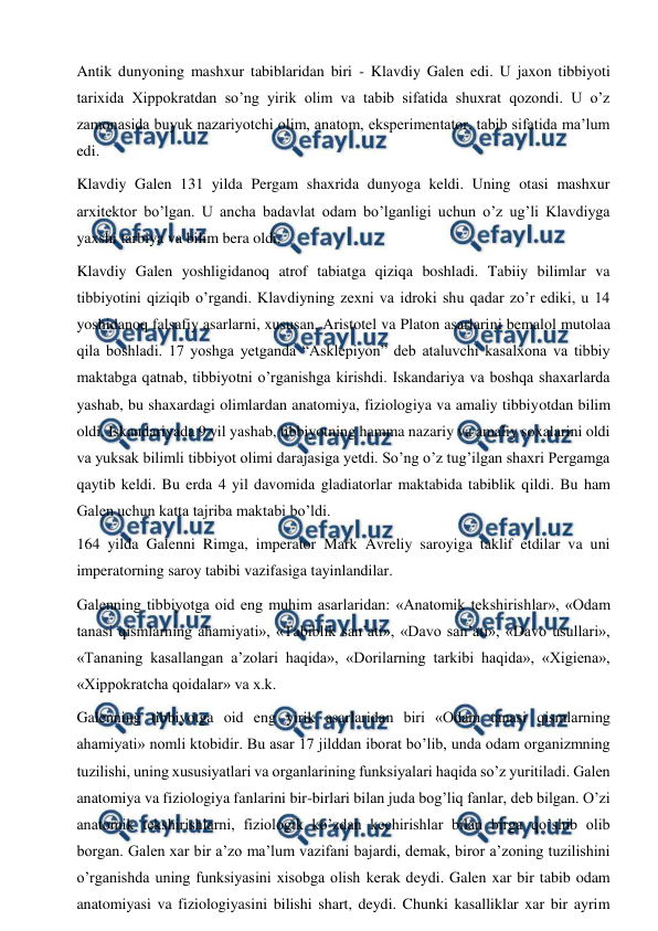  
 
Antik dunyoning mashxur tabiblaridan biri - Klavdiy Galen edi. U jaxon tibbiyoti 
tarixida Xippokratdan so’ng yirik olim va tabib sifatida shuxrat qozondi. U o’z 
zamonasida buyuk nazariyotchi olim, anatom, eksperimentator, tabib sifatida ma’lum 
edi.  
Klavdiy Galen 131 yilda Pergam shaxrida dunyoga keldi. Uning otasi mashxur 
arxitektor bo’lgan. U ancha badavlat odam bo’lganligi uchun o’z ug’li Klavdiyga 
yaxshi tarbiya va bilim bera oldi.  
Klavdiy Galen yoshligidanoq atrof tabiatga qiziqa boshladi. Tabiiy bilimlar va 
tibbiyotini qiziqib o’rgandi. Klavdiyning zexni va idroki shu qadar zo’r ediki, u 14 
yoshidanoq falsafiy asarlarni, xususan, Aristotel va Platon asarlarini bemalol mutolaa 
qila boshladi. 17 yoshga yetganda “Asklepiyon” deb ataluvchi kasalxona va tibbiy 
maktabga qatnab, tibbiyotni o’rganishga kirishdi. Iskandariya va boshqa shaxarlarda 
yashab, bu shaxardagi olimlardan anatomiya, fiziologiya va amaliy tibbiyotdan bilim 
oldi. Iskandariyada 9 yil yashab, tibbiyotning hamma nazariy va amaliy soxalarini oldi 
va yuksak bilimli tibbiyot olimi darajasiga yetdi. So’ng o’z tug’ilgan shaxri Pergamga 
qaytib keldi. Bu erda 4 yil davomida gladiatorlar maktabida tabiblik qildi. Bu ham 
Galen uchun katta tajriba maktabi bo’ldi.  
164 yilda Galenni Rimga, imperator Mark Avreliy saroyiga taklif etdilar va uni 
imperatorning saroy tabibi vazifasiga tayinlandilar.  
Galenning tibbiyotga oid eng muhim asarlaridan: «Anatomik tekshirishlar», «Odam 
tanasi qismlarning ahamiyati», «Tabiblik san’ati», «Davo san’ati», «Davo usullari», 
«Tananing kasallangan a’zolari haqida», «Dorilarning tarkibi haqida», «Xigiena», 
«Xippokratcha qoidalar» va x.k.  
Galenning tibbiyotga oid eng yirik asarlaridan biri «Odam tanasi qismlarning 
ahamiyati» nomli ktobidir. Bu asar 17 jilddan iborat bo’lib, unda odam organizmning 
tuzilishi, uning xususiyatlari va organlarining funksiyalari haqida so’z yuritiladi. Galen 
anatomiya va fiziologiya fanlarini bir-birlari bilan juda bog’liq fanlar, deb bilgan. O’zi 
anatomik tekshirishlarni, fiziologik ko’zdan kechirishlar bilan birga qo’shib olib 
borgan. Galen xar bir a’zo ma’lum vazifani bajardi, demak, biror a’zoning tuzilishini 
o’rganishda uning funksiyasini xisobga olish kerak deydi. Galen xar bir tabib odam 
anatomiyasi va fiziologiyasini bilishi shart, deydi. Chunki kasalliklar xar bir ayrim 
