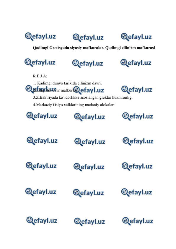  
 
 
 
 
 
Qadimgi Grettsyada siyosiy mafkuralar. Qadimgi ellinizm mafkurasi 
 
 
 
R E J A: 
1. Kadimgi dunyo tarixida ellinizm davri.  
2.Ellinistik davr mafkurasi. 
3.Z.Baktriyada ko’ldorlikka asoslangan greklar hukmronligi  
4.Markaziy Osiyo xalklarining madaniy alokalari 
 
 
 
 
 
 
 
 
 
 
 
 
 
 
 
 
 
 
 

