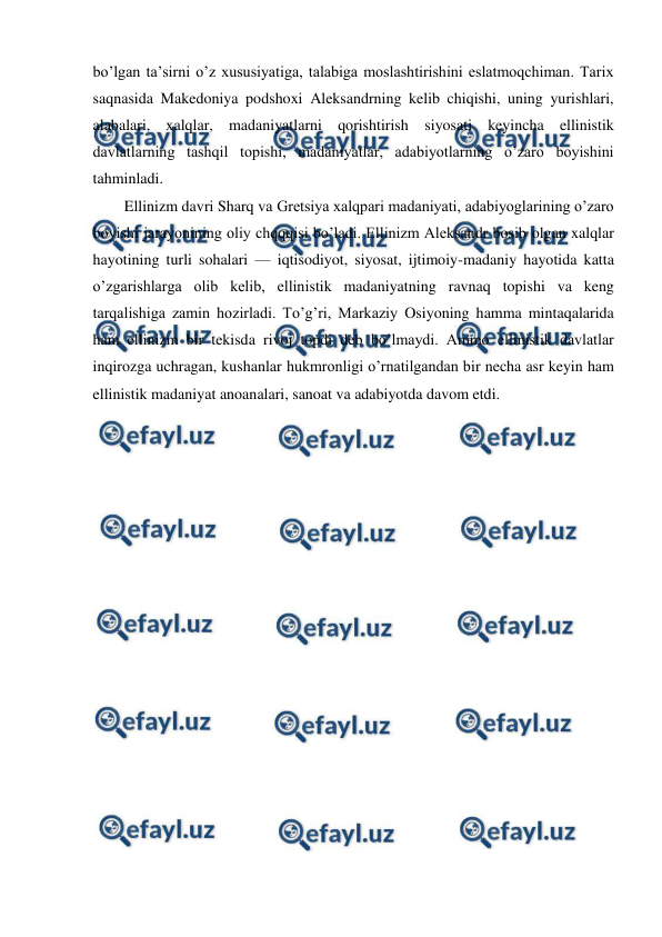  
 
bo’lgan ta’sirni o’z xususiyatiga, talabiga moslashtirishini eslatmoqchiman. Tarix 
saqnasida Makedoniya podshoxi Aleksandrning kelib chiqishi, uning yurishlari, 
alabalari, xalqlar, madaniyatlarni qorishtirish siyosati keyincha ellinistik 
davlatlarning tashqil topishi, madaniyatlar, adabiyotlarning o’zaro boyishini 
tahminladi. 
Ellinizm davri Sharq va Gretsiya xalqpari madaniyati, adabiyoglarining o’zaro 
boyishi jarayonining oliy chqqqisi bo’ladi. Ellinizm Aleksandr bosib olgan xalqlar 
hayotining turli sohalari — iqtisodiyot, siyosat, ijtimoiy-madaniy hayotida katta 
o’zgarishlarga olib kelib, ellinistik madaniyatning ravnaq topishi va keng 
tarqalishiga zamin hozirladi. To’g’ri, Markaziy Osiyoning hamma mintaqalarida 
ham ellinizm bir tekisda rivoj topdi deb bo’lmaydi. Ammo ellinistik davlatlar 
inqirozga uchragan, kushanlar hukmronligi o’rnatilgandan bir necha asr keyin ham 
ellinistik madaniyat anoanalari, sanoat va adabiyotda davom etdi. 
 
