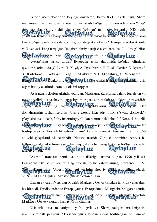  
 
Evropa mamlakatlarida keyingi davrlarda, hatto XVIII asrda ham, Sharq 
madaniyati, fani, ayniqsa, tabobati bilan tanish bo’lgan bilimdon odamlarni "mag" 
deb ataganlar. Oddiy kishilar bu so’zga "sehrgar" ma’nosini berganlar. XIX asrda 
yashagan frantso’z Sharqshunosi Gyuining ma’lumot berishicha, "Ispaniyada arab 
fanini o’rganganlar vatanlariga mag bo’lib qaytar ekanlar'. Evropa mamlakatlarida 
va Rossiyada keng tarqalgan "magistr" ilmiy darajasi nomi ham "mu" — "mag" bilan 
bog’liq, bo’lsa kerak, degan fikrlar ham ayrim joylarda yqq emas. 
Avesto"ning tarixi, talqini Evropada asrlar davomida ko’plab olimlarni 
qiziqtirib kelmoqda (G. Lord, T. Xayd, A. Dyu Perron, R. Rask, Gerder, E. Byurnuf, 
X. Bartolome, F. Altxaym, Gegel, I. Markvart, S. F. Oldenburg, G. Videngren, E. 
Benvenist, I. M. Dyakonov, M. Boys va b.). Bu qiziqish jahon klassikasidan qrin 
olgan badiiy asarlarda ham o’z aksini topgan  
 Asar nasriy doston sifatida yozilgan. Mazmuni: Zaratustra baland tog’da qn yil 
mutlaq yolizlikda yashaydi, quyoshga murojaat etib nutkdar so’zlaydi, pirovardida 
erga tushib, o’zining hayot haqidagi qy-fikrlarini odamlarga aytsa, ular 
donishmandni tushunmaydilar. Uning asosiy fikri oliy inson ("sverx chelovek") 
g’oyasini tasdikdash, "oliy insonning yo’lidan hamma ish keladi". "Donolik-botirlik 
hech narsaga parvo qilmay zqravonlik qilishga layoqatli ekanlikdadir", "oliy insonlar 
boshqalarga yo’lboshchilik qilmoi lozim" kabi zqravonlik, bosqinchilikni targ’ib 
etuvchi g’oyalarni ola surishdir. Nitsshe asarida Zardusht nomidan boshqa bu 
ta’limotga aloqador birorta so’z ham yqq, aksincha uning teskarisi bo’lgan g’oyalar 
targ’ib etiladi. 
"Avesto" frantsuz, nemis va ingliz tillariga tarjima etilgan. 1990 yili esa 
Leningrad Davlat universitetining eronshunoslik kafedrasining professori I. M. 
Steblin-Kamenskiy "Avesto"ning etti yashtini sheoriy usulda rus tiliga adardi. 
YuNESKO 1990 yilni "Avesto" yili deb e’lon qilgan. 
Eradan avvalgi IV asrdan boshlab Markaziy Osiyo xalkdari tarixida yangi davr 
boshlanadi. Hindistondan to Evropagacha, Evropadan to Misrgacha bo’lgan hududni 
o’z ichiga olgan ellinnistik davlatlarning iqtisodiy. siyosiy, ijtimoiy hayotida 
Markaziy Osiyo xalqpari ham ishtirok etadilar. 
Ellinistik davr madaniyati, ya’ni grek va Sharq xalqlari madaniyatini 
umumlashtirish jarayoni Aleksandr yurishlaridan avval boshlangan edi. ammo 
