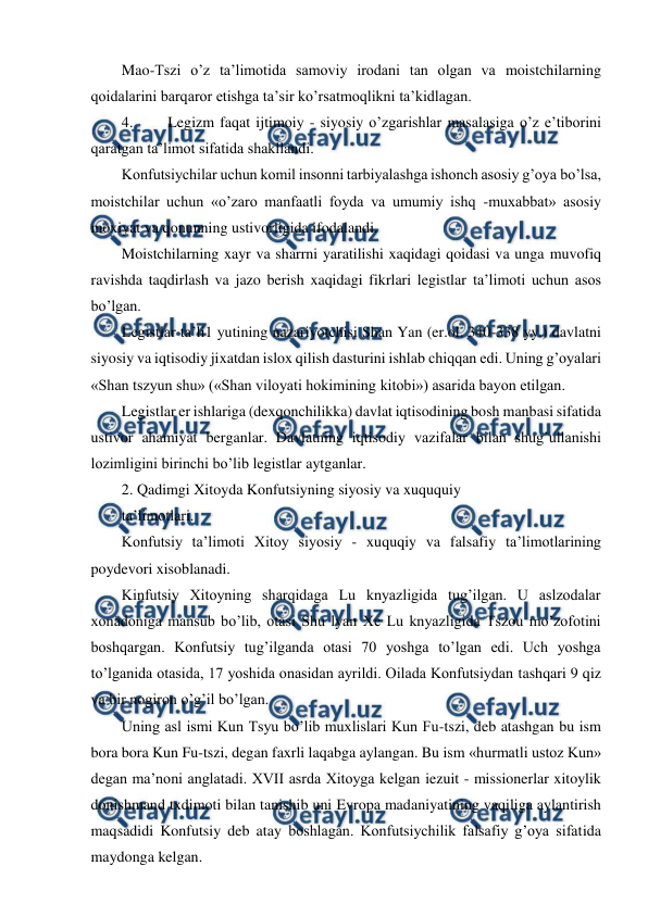  
 
Mao-Tszi o’z ta’limotida samoviy irodani tan olgan va moistchilarning 
qoidalarini barqaror etishga ta’sir ko’rsatmoqlikni ta’kidlagan. 
4. 
Legizm faqat ijtimoiy - siyosiy o’zgarishlar masalasiga o’z e’tiborini 
qaratgan ta’limot sifatida shakllandi. 
Konfutsiychilar uchun komil insonni tarbiyalashga ishonch asosiy g’oya bo’lsa, 
moistchilar uchun «o’zaro manfaatli foyda va umumiy ishq -muxabbat» asosiy 
moxiyat va qonunning ustivorligida ifodalandi. 
Moistchilarning xayr va sharrni yaratilishi xaqidagi qoidasi va unga muvofiq 
ravishda taqdirlash va jazo berish xaqidagi fikrlari legistlar ta’limoti uchun asos 
bo’lgan. 
Legistlar ta’li1 yutining nazariyotchisi Shan Yan (er.ol. 340-338 yy.) davlatni 
siyosiy va iqtisodiy jixatdan islox qilish dasturini ishlab chiqqan edi. Uning g’oyalari 
«Shan tszyun shu» («Shan viloyati hokimining kitobi») asarida bayon etilgan. 
Legistlar er ishlariga (dexqonchilikka) davlat iqtisodining bosh manbasi sifatida 
ustivor ahamiyat berganlar. Davlatning iqtisodiy vazifalar bilan shug’ullanishi 
lozimligini birinchi bo’lib legistlar aytganlar. 
2. Qadimgi Xitoyda Konfutsiyning siyosiy va xuququiy 
ta’limotlari. 
Konfutsiy ta’limoti Xitoy siyosiy - xuquqiy va falsafiy ta’limotlarining 
poydevori xisoblanadi. 
Kinfutsiy Xitoyning sharqidaga Lu knyazligida tug’ilgan. U aslzodalar 
xonadoniga mansub bo’lib, otasi Shu lyan Xe Lu knyazligida Tszou mo’zofotini 
boshqargan. Konfutsiy tug’ilganda otasi 70 yoshga to’lgan edi. Uch yoshga 
to’lganida otasida, 17 yoshida onasidan ayrildi. Oilada Konfutsiydan tashqari 9 qiz 
va bir nogiron o’g’il bo’lgan. 
Uning asl ismi Kun Tsyu bo’lib muxlislari Kun Fu-tszi, deb atashgan bu ism 
bora bora Kun Fu-tszi, degan faxrli laqabga aylangan. Bu ism «hurmatli ustoz Kun» 
degan ma’noni anglatadi. XVII asrda Xitoyga kelgan iezuit - missionerlar xitoylik 
donishmand txdimoti bilan tanishib uni Evropa madaniyatining vaqiliga aylantirish 
maqsadidi Konfutsiy deb atay boshlagan. Konfutsiychilik falsafiy g’oya sifatida 
maydonga kelgan. 
