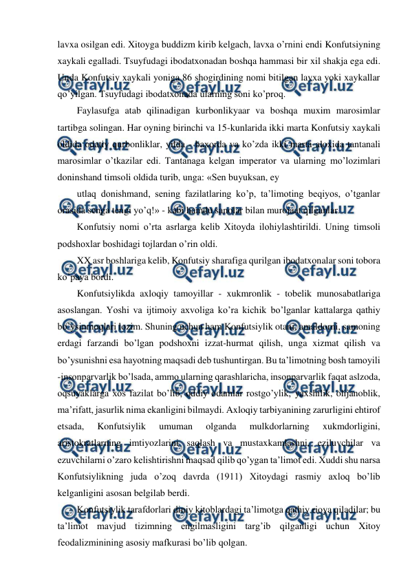  
 
lavxa osilgan edi. Xitoyga buddizm kirib kelgach, lavxa o’rnini endi Konfutsiyning 
xaykali egalladi. Tsuyfudagi ibodatxonadan boshqa hammasi bir xil shakja ega edi. 
Unda Konfutsiy xaykali yoniga 86 shogirdining nomi bitilgan lavxa yoki xaykallar 
qo’yilgan. Tsuyfudagi ibodatxonada ularning soni ko’proq. 
Faylasufga atab qilinadigan kurbonlikyaar va boshqa muxim marosimlar 
tartibga solingan. Har oyning birinchi va 15-kunlarida ikki marta Konfutsiy xaykali 
oldida odatiy qurbonliklar, yilda - baxorda va ko’zda ikki marta aloxida tantanali 
marosimlar o’tkazilar edi. Tantanaga kelgan imperator va ularning mo’lozimlari 
doninshand timsoli oldida turib, unga: «Sen buyuksan, ey 
utlaq donishmand, sening fazilatlaring ko’p, ta’limoting beqiyos, o’tganlar 
orasida senga tengi yo’q!» - kabi hamdu sanolar bilan murojaat qilganlar. 
Konfutsiy nomi o’rta asrlarga kelib Xitoyda ilohiylashtirildi. Uning timsoli 
podshoxlar boshidagi tojlardan o’rin oldi. 
XX asr boshlariga kelib, Konfutsiy sharafiga qurilgan ibodatxonalar soni tobora 
ko’paya bordi. 
Konfutsiylikda axloqiy tamoyillar - xukmronlik - tobelik munosabatlariga 
asoslangan. Yoshi va ijtimoiy axvoliga ko’ra kichik bo’lganlar kattalarga qathiy 
bo’ysinmoqlari lozim. Shuning uchun ham Konfutsiylik otani, amaldorni, samoning 
erdagi farzandi bo’lgan podshoxni izzat-hurmat qilish, unga xizmat qilish va 
bo’ysunishni esa hayotning maqsadi deb tushuntirgan. Bu ta’limotning bosh tamoyili 
-insonparvarlik bo’lsada, ammo ularning qarashlaricha, insonparvarlik faqat aslzoda, 
oqsuyaklarga xos fazilat bo’lib, oddiy odamlar rostgo’ylik, yaxshilik, olijanoblik, 
ma’rifatt, jasurlik nima ekanligini bilmaydi. Axloqiy tarbiyanining zarurligini ehtirof 
etsada, 
Konfutsiylik 
umuman 
olganda 
mulkdorlarning 
xukmdorligini, 
aristokratlarning imtiyozlarini saqlash va mustaxkamlashni, eziluvchilar va 
ezuvchilarni o’zaro kelishtirishni maqsad qilib qo’ygan ta’limot edi. Xuddi shu narsa 
Konfutsiylikning juda o’zoq davrda (1911) Xitoydagi rasmiy axloq bo’lib 
kelganligini asosan belgilab berdi. 
Konfutsiylik tarafdorlari diniy kitoblardagi ta’limotga qathiy rioya qiladilar; bu 
ta’limot mavjud tizimning engilmasligini targ’ib qilganligi uchun Xitoy 
feodalizminining asosiy mafkurasi bo’lib qolgan. 
