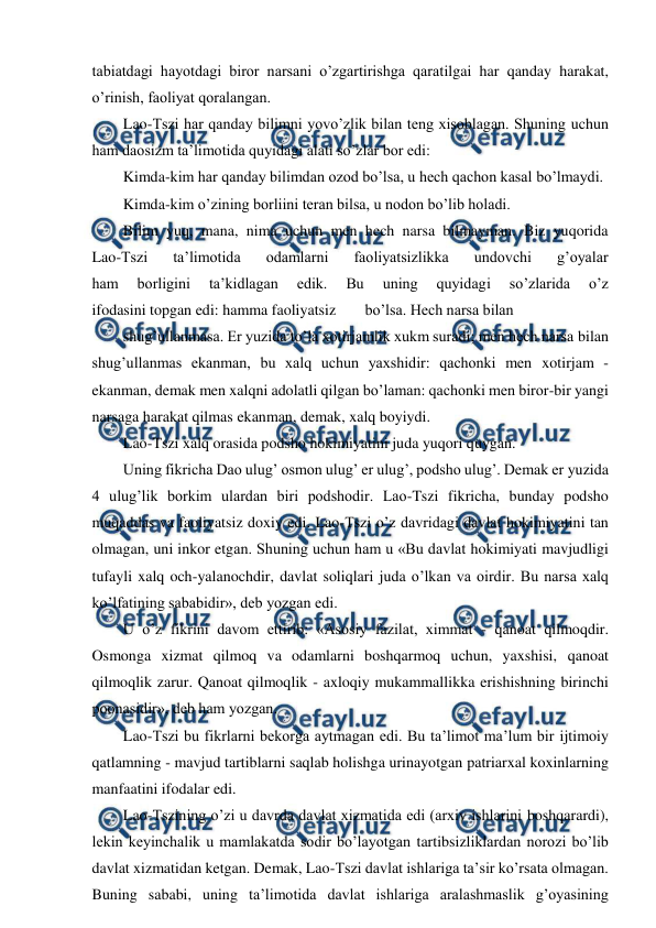  
 
tabiatdagi hayotdagi biror narsani o’zgartirishga qaratilgai har qanday harakat, 
o’rinish, faoliyat qoralangan. 
Lao-Tszi har qanday bilimni yovo’zlik bilan teng xisoblagan. Shuning uchun 
ham daosizm ta’limotida quyidagi alati so’zlar bor edi: 
Kimda-kim har qanday bilimdan ozod bo’lsa, u hech qachon kasal bo’lmaydi. 
Kimda-kim o’zining borliini teran bilsa, u nodon bo’lib holadi. 
Bilim yuq, mana, nima uchun men hech narsa bilmayman. Biz yuqorida 
Lao-Tszi 
ta’limotida 
odamlarni 
faoliyatsizlikka 
undovchi 
g’oyalar 
ham 
borligini 
ta’kidlagan 
edik. 
Bu 
uning 
quyidagi 
so’zlarida 
o’z 
ifodasini topgan edi: hamma faoliyatsiz 
bo’lsa. Hech narsa bilan 
shug’ullanmasa. Er yuzida to’la xotirjamlik xukm suradi; men hech narsa bilan 
shug’ullanmas ekanman, bu xalq uchun yaxshidir: qachonki men xotirjam - 
ekanman, demak men xalqni adolatli qilgan bo’laman: qachonki men biror-bir yangi 
narsaga harakat qilmas ekanman, demak, xalq boyiydi. 
Lao-Tszi xalq orasida podsho hokimiyatini juda yuqori quygan. 
Uning fikricha Dao ulug’ osmon ulug’ er ulug’, podsho ulug’. Demak er yuzida 
4 ulug’lik borkim ulardan biri podshodir. Lao-Tszi fikricha, bunday podsho 
muqaddas va faoliyatsiz doxiy edi. Lao-Tszi o’z davridagi davlat hokimiyatini tan 
olmagan, uni inkor etgan. Shuning uchun ham u «Bu davlat hokimiyati mavjudligi 
tufayli xalq och-yalanochdir, davlat soliqlari juda o’lkan va oirdir. Bu narsa xalq 
ko’lfatining sababidir», deb yozgan edi. 
U o’z fikrini davom ettirib: «Asosiy fazilat, ximmat - qanoat qilmoqdir. 
Osmonga xizmat qilmoq va odamlarni boshqarmoq uchun, yaxshisi, qanoat 
qilmoqlik zarur. Qanoat qilmoqlik - axloqiy mukammallikka erishishning birinchi 
poonasidir», deb ham yozgan. 
Lao-Tszi bu fikrlarni bekorga aytmagan edi. Bu ta’limot ma’lum bir ijtimoiy 
qatlamning - mavjud tartiblarni saqlab holishga urinayotgan patriarxal koxinlarning 
manfaatini ifodalar edi. 
Lao-Tszining o’zi u davrda davlat xizmatida edi (arxiv ishlarini boshqarardi), 
lekin keyinchalik u mamlakatda sodir bo’layotgan tartibsizliklardan norozi bo’lib 
davlat xizmatidan ketgan. Demak, Lao-Tszi davlat ishlariga ta’sir ko’rsata olmagan. 
Buning sababi, uning ta’limotida davlat ishlariga aralashmaslik g’oyasining 
