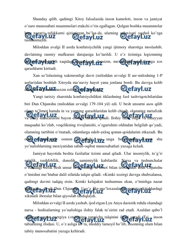  
 
Shunday qilib, qadimgi Xitoy falsafasida inson kamoloti, inson va jamiyat 
o’zaro munosabati muammolari etakchi o’rin egallagan. Qolgan boshka muammolar 
ham nazariy tafakkurni qiziqtirgan bo’lsa-da, ularning saloxiyati yaqhol ko’zga 
tashlanmaydi. 
Miloddan avalgi II asrda konfutsiychilik yangi ijtimoiy sharoitga moslashib, 
davlatning rasmiy mafkurasi darajasiga ko’tarildi. U o’z tizimiga legizmning 
davlatni boshqarish xaqidagi qarashlarni, daosizm, mexanistik naturalizmga xos 
qarashlarni kiritadi.  
Xan so’lolasining xukmronligi davri (miloddan avvalgi II asr-milodning 1-P 
asrlari)dan boshlab Xitoyda ma’naviy hayot yana jonlana bordi. Bu davrga kelib 
daosizm ta’limoti muxim rolo o’ynay boshladi. 
Yangi tarixiy sharoitda konfutsiychilikni tiklashning faol tashviqotchilaridan 
biri Dun Chjunshu (miloddan avvalgi 179-104 yil) edi. U besh unsurni asos qilib 
olgan ta’limot hamda in va yanning qarashlaridan kelib chiqib, olamning metafizik 
va diniy manzarasini bayon etishga harakat qiladi. Ilohiy falak ongli va muayyan 
maqsadni ko’zlab, voqelikning rivojlanishi, o’zgarishini oldindan belgilab qo’yadi, 
olamning tartibini o’rnatadi, odamlarga odob-axloq qonun-qoidalarini etkazadi. Bu 
olam manzarasida osmon yo’nalishi esa unga bo’ysunadi. Aynan shu 
yo’nalishlarning moxiyatidan sabab-oqibat munosabatlari yuzaga keladi. 
Jamiyat hayotida beshta fazilatlar tizimi amal qiladi. Ular insoniylik, to’g’ri 
so’zlik, xushfehllik, donolik, samimiylik kabilardir. Narsa va tushunchalar 
o’rtasidagi birlik besh unsur to’g’risidagi ta’limot bilan izoxlanadi. Dun Chjunshu 
o’tmishni mo’htabar dalil sifatida talqin qiladi. «Kimki xozirgi davrga shubxalansa, 
qadimgi davrni tadqiq etsin. Kimki kelajakni tushunmas ekan, o’tmishga nazar 
tashlasin», deydi Dun Chjunshu. U o’z fikr-mo’loxazalarini mumtoz kitoblardagi 
xikmatli iboralar bilan qiyoslab tasdiqlaydi. 
Miloddan avvalgi II asrda yashab, ijod etgan Lyu Anyu daoistik ruhda olamdagi 
narsa - hodisalarning yo’nalishiga ilohiy falak ta’sirini rad etadi. Azaldan qabo’l 
qilingan quvvat-energiya («tsi»)ning yangicha talqinini ilgari suradi. Tsi - inson 
tabiatining ifodasi. U, o’z asliga ko’ra, moddiy tamoyil bo’lib, insonning olam bilan 
tabiiy munosabatini yuzaga keltiradi. 
