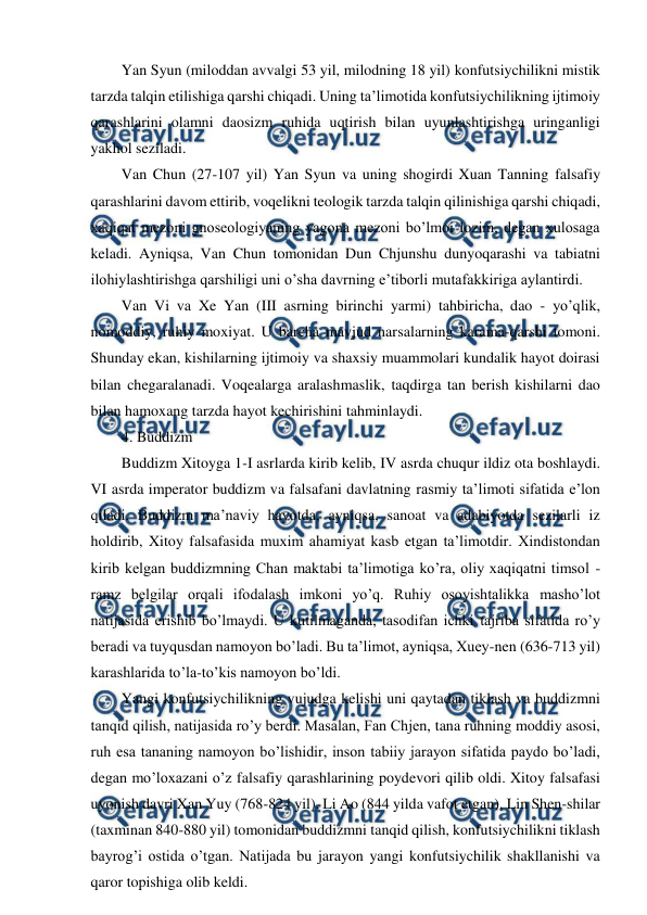  
 
Yan Syun (miloddan avvalgi 53 yil, milodning 18 yil) konfutsiychilikni mistik 
tarzda talqin etilishiga qarshi chiqadi. Uning ta’limotida konfutsiychilikning ijtimoiy 
qarashlarini olamni daosizm ruhida uqtirish bilan uyunlashtirishga uringanligi 
yakhol seziladi. 
Van Chun (27-107 yil) Yan Syun va uning shogirdi Xuan Tanning falsafiy 
qarashlarini davom ettirib, voqelikni teologik tarzda talqin qilinishiga qarshi chiqadi, 
xaqiqat mezoni gnoseologiyaning yagona mezoni bo’lmoi lozim, degan xulosaga 
keladi. Ayniqsa, Van Chun tomonidan Dun Chjunshu dunyoqarashi va tabiatni 
ilohiylashtirishga qarshiligi uni o’sha davrning e’tiborli mutafakkiriga aylantirdi. 
Van Vi va Xe Yan (III asrning birinchi yarmi) tahbiricha, dao - yo’qlik, 
nomoddiy, ruhiy moxiyat. U barcha mavjud narsalarning karama-qarshi tomoni. 
Shunday ekan, kishilarning ijtimoiy va shaxsiy muammolari kundalik hayot doirasi 
bilan chegaralanadi. Voqealarga aralashmaslik, taqdirga tan berish kishilarni dao 
bilan hamoxang tarzda hayot kechirishini tahminlaydi. 
4. Buddizm 
Buddizm Xitoyga 1-I asrlarda kirib kelib, IV asrda chuqur ildiz ota boshlaydi. 
VI asrda imperator buddizm va falsafani davlatning rasmiy ta’limoti sifatida e’lon 
qiladi. Buddizm ma’naviy hayotda, ayniqsa, sanoat va adabiyotda sezilarli iz 
holdirib, Xitoy falsafasida muxim ahamiyat kasb etgan ta’limotdir. Xindistondan 
kirib kelgan buddizmning Chan maktabi ta’limotiga ko’ra, oliy xaqiqatni timsol -
ramz belgilar orqali ifodalash imkoni yo’q. Ruhiy osoyishtalikka masho’lot 
natijasida erishib bo’lmaydi. U kutilmaganda, tasodifan ichki tajriba sifatida ro’y 
beradi va tuyqusdan namoyon bo’ladi. Bu ta’limot, ayniqsa, Xuey-nen (636-713 yil) 
karashlarida to’la-to’kis namoyon bo’ldi. 
Yangi konfutsiychilikning vujudga kelishi uni qaytadan tiklash va buddizmni 
tanqid qilish, natijasida ro’y berdi. Masalan, Fan Chjen, tana ruhning moddiy asosi, 
ruh esa tananing namoyon bo’lishidir, inson tabiiy jarayon sifatida paydo bo’ladi, 
degan mo’loxazani o’z falsafiy qarashlarining poydevori qilib oldi. Xitoy falsafasi 
uyonish davri Xan Yuy (768-824 yil), Li Ao (844 yilda vafot etgan), Lin Shen-shilar 
(taxminan 840-880 yil) tomonidan buddizmni tanqid qilish, konfutsiychilikni tiklash 
bayrog’i ostida o’tgan. Natijada bu jarayon yangi konfutsiychilik shakllanishi va 
qaror topishiga olib keldi. 
