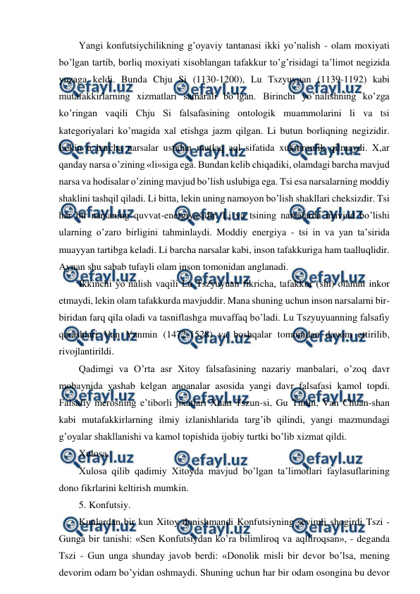  
 
Yangi konfutsiychilikning g’oyaviy tantanasi ikki yo’nalish - olam moxiyati 
bo’lgan tartib, borliq moxiyati xisoblangan tafakkur to’g’risidagi ta’limot negizida 
yuzaga keldi. Bunda Chju Si (1130-1200), Lu Tszyuyuan (1139-1192) kabi 
mutafakkirlarning xizmatlari samarali bo’lgan. Birinchi yo’nalishning ko’zga 
ko’ringan vaqili Chju Si falsafasining ontologik muammolarini li va tsi 
kategoriyalari ko’magida xal etishga jazm qilgan. Li butun borliqning negizidir. 
Lekin u barcha narsalar ustidan mutlaq aql sifatida xukmronlik qilmaydi. X,ar 
qanday narsa o’zining «li»siga ega. Bundan kelib chiqadiki, olamdagi barcha mavjud 
narsa va hodisalar o’zining mavjud bo’lish uslubiga ega. Tsi esa narsalarning moddiy 
shaklini tashqil qiladi. Li bitta, lekin uning namoyon bo’lish shakllari cheksizdir. Tsi 
har bir narsaning quvvat-energiyasidir. Li va tsining narsalarda mavjud bo’lishi 
ularning o’zaro birligini tahminlaydi. Moddiy energiya - tsi in va yan ta’sirida 
muayyan tartibga keladi. Li barcha narsalar kabi, inson tafakkuriga ham taalluqlidir. 
Aynan shu sabab tufayli olam inson tomonidan anglanadi. 
Ikkinchi yo’nalish vaqili Lu Tszyuyuan fikricha, tafakkur (sin) olamni inkor 
etmaydi, lekin olam tafakkurda mavjuddir. Mana shuning uchun inson narsalarni bir-
biridan farq qila oladi va tasniflashga muvaffaq bo’ladi. Lu Tszyuyuanning falsafiy 
qarashlari Van Yanmin (1472-1528) va boshqalar tomonidan davom ettirilib, 
rivojlantirildi. 
Qadimgi va O’rta asr Xitoy falsafasining nazariy manbalari, o’zoq davr 
mobaynida yashab kelgan anoanalar asosida yangi davr falsafasi kamol topdi. 
Falsafiy merosning e’tiborli jixatlari Xuan Tszun-si, Gu Tinlin, Van Chuan-shan 
kabi mutafakkirlarning ilmiy izlanishlarida targ’ib qilindi, yangi mazmundagi 
g’oyalar shakllanishi va kamol topishida ijobiy turtki bo’lib xizmat qildi. 
Xulosa. 
Xulosa qilib qadimiy Xitoyda mavjud bo’lgan ta’limotlari faylasuflarining 
dono fikrlarini keltirish mumkin. 
5. Konfutsiy. 
Kunlardan bir kun Xitoy donishmandi Konfutsiyning sevimli shogirdi Tszi - 
Gunga bir tanishi: «Sen Konfutsiydan ko’ra bilimliroq va aqlliroqsan», - deganda 
Tszi - Gun unga shunday javob berdi: «Donolik misli bir devor bo’lsa, mening 
devorim odam bo’yidan oshmaydi. Shuning uchun har bir odam osongina bu devor 
