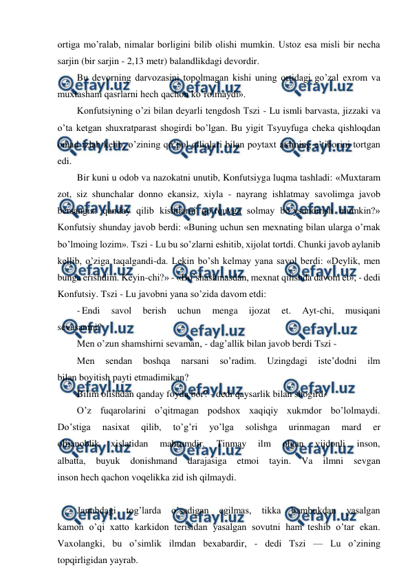  
 
ortiga mo’ralab, nimalar borligini bilib olishi mumkin. Ustoz esa misli bir necha 
sarjin (bir sarjin - 2,13 metr) balandlikdagi devordir. 
Bu devorning darvozasini topolmagan kishi uning ortidagi go’zal exrom va 
muxtasham qasrlarni hech qachon ko’rolmaydi». 
Konfutsiyning o’zi bilan deyarli tengdosh Tszi - Lu ismli barvasta, jizzaki va 
o’ta ketgan shuxratparast shogirdi bo’lgan. Bu yigit Tsyuyfuga cheka qishloqdan 
omad izlab kelib, o’zining qo’pol qiliqlari bilan poytaxt axlining e’tiborini tortgan 
edi. 
Bir kuni u odob va nazokatni unutib, Konfutsiyga luqma tashladi: «Muxtaram 
zot, siz shunchalar donno ekansiz, xiyla - nayrang ishlatmay savolimga javob 
bersangiz: qanday qilib kishilarni qo’rquvga solmay bo’ysundirish mumkin?» 
Konfutsiy shunday javob berdi: «Buning uchun sen mexnating bilan ularga o’rnak 
bo’lmoing lozim». Tszi - Lu bu so’zlarni eshitib, xijolat tortdi. Chunki javob aylanib 
kellib, o’ziga taqalgandi-da. Lekin bo’sh kelmay yana savol berdi: «Deylik, men 
bunga erishdim. Keyin-chi?» - «Bo’shashmasdan, mexnat qilishda davom et», - dedi 
Konfutsiy. Tszi - Lu javobni yana so’zida davom etdi: 
- Endi 
savol 
berish 
uchun 
menga 
ijozat 
et. 
Ayt-chi, 
musiqani 
sevasanmi? 
Men o’zun shamshirni sevaman, - dag’allik bilan javob berdi Tszi - 
Men 
sendan 
boshqa 
narsani 
so’radim. 
Uzingdagi 
iste’dodni 
ilm 
bilan boyitish payti etmadimikan? 
Bilim olishdan qanday foyda bor? - dedi qaysarlik bilan shogird. 
O’z fuqarolarini o’qitmagan podshox xaqiqiy xukmdor bo’lolmaydi. 
Do’stiga 
nasixat 
qilib, 
to’g’ri 
yo’lga 
solishga 
urinmagan 
mard 
er 
olijanoblik 
xislatidan 
mahrumdir. 
Tinmay 
ilm 
olgan 
vijdonli 
inson, 
albatta, 
buyuk 
donishmand 
darajasiga 
etmoi 
tayin. 
Va 
ilmni 
sevgan 
inson hech qachon voqelikka zid ish qilmaydi. 
 
Janubdagi 
tog’larda 
o’sadigan 
egilmas, 
tikka 
bambukdan 
yasalgan 
kamon o’qi xatto karkidon terisidan yasalgan sovutni ham teshib o’tar ekan. 
Vaxolangki, bu o’simlik ilmdan bexabardir, - dedi Tszi — Lu o’zining 
topqirligidan yayrab. 
