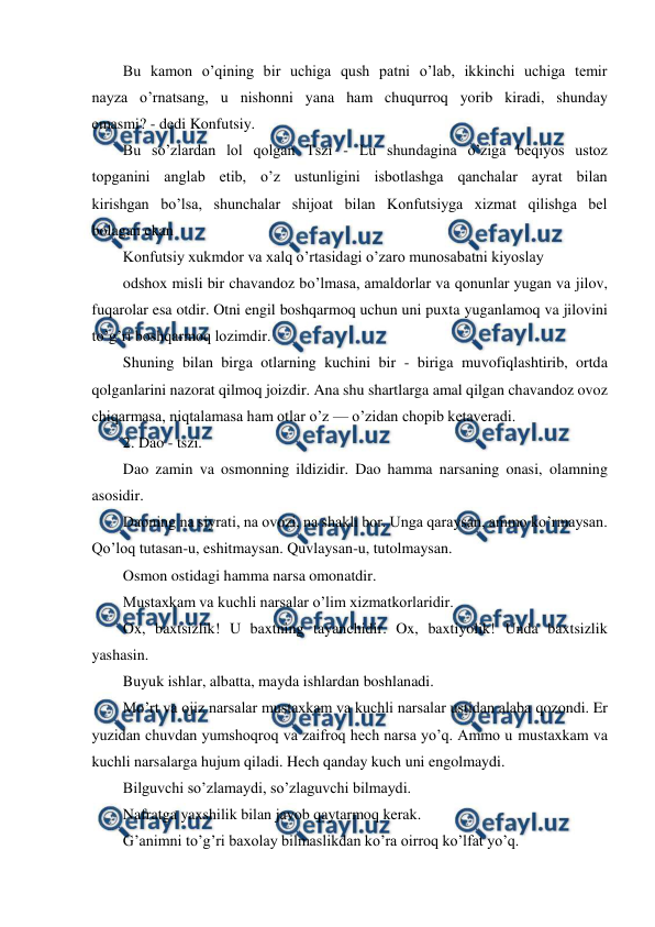  
 
Bu kamon o’qining bir uchiga qush patni o’lab, ikkinchi uchiga temir 
nayza o’rnatsang, u nishonni yana ham chuqurroq yorib kiradi, shunday 
emasmi? - dedi Konfutsiy. 
Bu so’zlardan lol qolgan Tszi - Lu shundagina o’ziga beqiyos ustoz 
topganini anglab etib, o’z ustunligini isbotlashga qanchalar ayrat bilan 
kirishgan bo’lsa, shunchalar shijoat bilan Konfutsiyga xizmat qilishga bel 
bolagan ekan 
Konfutsiy xukmdor va xalq o’rtasidagi o’zaro munosabatni kiyoslay 
odshox misli bir chavandoz bo’lmasa, amaldorlar va qonunlar yugan va jilov, 
fuqarolar esa otdir. Otni engil boshqarmoq uchun uni puxta yuganlamoq va jilovini 
to’g’ri boshqarmoq lozimdir. 
Shuning bilan birga otlarning kuchini bir - biriga muvofiqlashtirib, ortda 
qolganlarini nazorat qilmoq joizdir. Ana shu shartlarga amal qilgan chavandoz ovoz 
chiqarmasa, niqtalamasa ham otlar o’z — o’zidan chopib ketaveradi. 
2. Dao - tszi. 
Dao zamin va osmonning ildizidir. Dao hamma narsaning onasi, olamning 
asosidir. 
Daoning na siyrati, na ovozi, na shakli bor. Unga qaraysan, ammo ko’rmaysan. 
Qo’loq tutasan-u, eshitmaysan. Quvlaysan-u, tutolmaysan. 
Osmon ostidagi hamma narsa omonatdir. 
Mustaxkam va kuchli narsalar o’lim xizmatkorlaridir. 
Ox, baxtsizlik! U baxtning tayanchidir. Ox, baxtiyolik! Unda baxtsizlik 
yashasin. 
Buyuk ishlar, albatta, mayda ishlardan boshlanadi. 
Mo’rt va ojiz narsalar mustaxkam va kuchli narsalar ustidan alaba qozondi. Er 
yuzidan chuvdan yumshoqroq va zaifroq hech narsa yo’q. Ammo u mustaxkam va 
kuchli narsalarga hujum qiladi. Hech qanday kuch uni engolmaydi. 
Bilguvchi so’zlamaydi, so’zlaguvchi bilmaydi. 
Nafratga yaxshilik bilan javob qaytarmoq kerak. 
G’animni to’g’ri baxolay bilmaslikdan ko’ra oirroq ko’lfat yo’q. 
