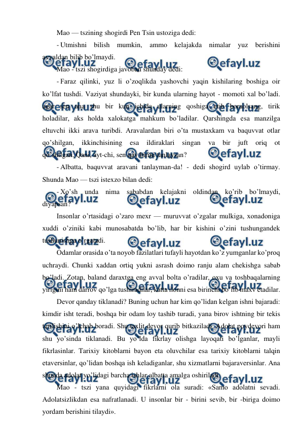  
 
Mao — tszining shogirdi Pen Tsin ustoziga dedi: 
- Utmishni bilish mumkin, ammo kelajakda nimalar yuz berishini 
avvaldan bilib bo’lmaydi. 
Mao - tszi shogirdiga javoban shunday dedi: 
- Faraz qilinki, yuz li o’zoqlikda yashovchi yaqin kishilaring boshiga oir 
ko’lfat tushdi. Vaziyat shundayki, bir kunda ularning hayot - momoti xal bo’ladi. 
agar sen ana shu bir kun ichida ularning qoshiga etib boraolsang, tirik 
holadilar, aks holda xalokatga mahkum bo’ladilar. Qarshingda esa manzilga 
eltuvchi ikki arava turibdi. Aravalardan biri o’ta mustaxkam va baquvvat otlar 
qo’shilgan, 
ikkinchisining 
esa 
ildiraklari 
singan 
va 
bir 
juft 
oriq 
ot 
qo’shilgan. Qani, ayt-chi, sen qay birini tanlaysan? 
- Albatta, baquvvat aravani tanlayman-da! - dedi shogird uylab o’tirmay. 
Shunda Mao — tszi istexzo bilan dedi: 
- Xo’sh unda nima sababdan kelajakni oldindan ko’rib bo’lmaydi, 
diyapsan? 
Insonlar o’rtasidagi o’zaro mexr — muruvvat o’zgalar mulkiga, xonadoniga 
xuddi o’ziniki kabi munosabatda bo’lib, har bir kishini o’zini tushungandek 
tushunishga o’rgatadi. 
Odamlar orasida o’ta noyob fazilatlari tufayli hayotdan ko’z yumganlar ko’proq 
uchraydi. Chunki xaddan ortiq yukni asrash doimo ranju alam chekishga sabab 
bo’ladi. Zotan, baland daraxtga eng avval bolta o’radilar, oxu va toshbaqalarning 
yirigini ham darrov qo’lga tushiradilar, katta ilonni esa birinchi bo’lib maxv etadilar. 
Devor qanday tiklanadi? Buning uchun har kim qo’lidan kelgan ishni bajaradi: 
kimdir isht teradi, boshqa bir odam loy tashib turadi, yana birov ishtning bir tekis 
terilishini o’lchab boradi. Shu taxlit devor qurib bitkaziladi. Adolat poydevori ham 
shu yo’sinda tiklanadi. Bu yo’lda fikrlay olishga layoqati bo’lganlar, mayli 
fikrlasinlar. Tarixiy kitoblarni bayon eta oluvchilar esa tarixiy kitoblarni talqin 
etaversinlar, qo’lidan boshqa ish keladiganlar, shu xizmatlarni bajaraversinlar. Ana 
shunda adolat yo’lidagi barcha ishlar albatta amalga oshiriladi. 
Mao - tszi yana quyidagi fikrlarni ola suradi: «Samo adolatni sevadi. 
Adolatsizlikdan esa nafratlanadi. U insonlar bir - birini sevib, bir -biriga doimo 
yordam berishini tilaydi». 
