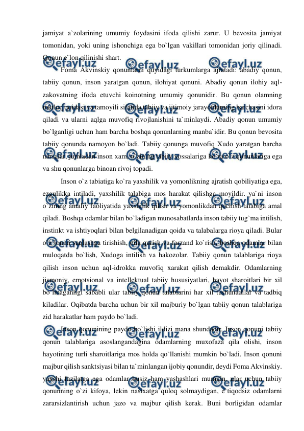  
 
jamiyat a`zolarining umumiy foydasini ifoda qilishi zarur. U bevosita jamiyat 
tomonidan, yoki uning ishonchiga ega bo`lgan vakillari tomonidan joriy qilinadi. 
Qonun e`lon qilinishi shart. 
Foma Akvinskiy qonunlarni quyidagi turkumlarga ajratadi: abadiy qonun, 
tabiiy qonun, inson yaratgan qonun, ilohiyat qonuni. Abadiy qonun ilohiy aql-
zakovatning ifoda etuvchi koinotning umumiy qonunidir. Bu qonun olamning 
mutloq qoidasi va tamoyili sifatida tabiiy va ijtimoiy jarayonlarning barchasini idora 
qiladi va ularni aqlga muvofiq rivojlanishini ta`minlaydi. Abadiy qonun umumiy 
bo`lganligi uchun ham barcha boshqa qonunlarning manba`idir. Bu qonun bevosita 
tabiiy qonunda namoyon bo`ladi. Tabiiy qonunga muvofiq Xudo yaratgan barcha 
narsalar, jumladan inson xam, o`zining tabiiy xossalariga ko`ra o`z qonunlariga ega 
va shu qonunlarga binoan rivoj topadi. 
Inson o`z tabiatiga ko`ra yaxshilik va yomonlikning ajratish qobiliyatiga ega, 
ezgulikka intiladi, yaxshilik talabiga mos harakat qilishga moyildir. ya`ni inson 
o`zining amaliy faoliyatida yaxshilik qilish va yomonlikdan qochish talabiga amal 
qiladi. Boshqa odamlar bilan bo`ladigan munosabatlarda inson tabiiy tug`ma intilish, 
instinkt va ishtiyoqlari bilan belgilanadigan qoida va talabalarga rioya qiladi. Bular 
o`z jonini saqlashga tirishish, oila qurish va farzand ko`rish, boshqa odamlar bilan 
muloqatda bo`lish, Xudoga intilish va hakozolar. Tabiiy qonun talablariga rioya 
qilish inson uchun aql-idrokka muvofiq xarakat qilish demakdir. Odamlarning 
jismoniy, emotsional va intellektual tabiiy hususiyatlari, hayot sharoitlari bir xil 
bo`lmaganligi sababli ular tabiiy qonun talablarini har xil tushunadilar va tadbiq 
kiladilar. Oqibatda barcha uchun bir xil majburiy bo`lgan tabiiy qonun talablariga 
zid harakatlar ham paydo bo`ladi. 
Inson qonunining paydo bo`lishi ildizi mana shundadir. Inson qonuni tabiiy 
qonun talablariga asoslangandagina odamlarning muxofaza qila olishi, inson 
hayotining turli sharoitlariga mos holda qo`llanishi mumkin bo`ladi. Inson qonuni 
majbur qilish sanktsiyasi bilan ta`minlangan ijobiy qonundir, deydi Foma Akvinskiy. 
yaxshi fazilatga ega odamlar busiz ham yashashlari mumkin, ular uchun tabiiy 
qonunning o`zi kifoya, lekin nasixatga quloq solmaydigan, e`tiqodsiz odamlarni 
zararsizlantirish uchun jazo va majbur qilish kerak. Buni borligidan odamlar 
