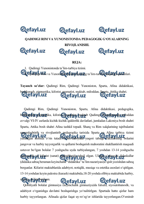  
 
 
 
 
 
QADIMGI RIM VA YUNONISTONDA PEDAGOGIK G‘OYALARNING 
RIVOJLANISHI. 
 
 
REJA: 
1. Qadimgi Yunonistonda ta’lim-tarbiya tizimi. 
2. Qadimgi Rim va Yunoniston faylasuflarining ta’lim-tarbiya haqidagi qarashlari. 
 
Tayanch so’zlar: Qadimgi Rim, Qadimgi Yunoniston, Sparta, Afina didaktikasi, 
beshkurash, gimnastika, kiforist, gramatist, maktab, miloddan, Sparta, Attika shahri. 
 
 
     Qadimgi Rim, Qadimgi Yunoniston, Sparta, Afina didaktikasi, pedagogika, 
beshkurash, gimnastika, kiforist, gramatist, maktab Qadimgi Yunonistonda miloddan 
avvalgi VI-IV asrlarda kichik-kichik quldorlik davlatlari, jumladan Lakoniya bosh shahri 
Sparta, Attika bosh shahri Afina tashkil topadi. Sharq va Rim xalqlarining tajribalarini 
umumlashtirib va rivojlantirib pedagogika tarixida Sparta va Afina tarbiya tizimi 
yaratilgan alohida o‘rin tutadi.Ta’lim-tarbiyada yuqori tabaqa vakillarining bolarini 
jangovar va harbiy tayyorgarlik va qullarni boshqarish mahoratini shakllantirish maqsadi 
ustuvor bo‘lgan bolalar 7 yoshgacha uyda tarbiyalangan, 7 yoshdan 13-14 yoshgacha 
grammatik va kifarist (sanat) maktablarida tahsil olgan. Ularga o‘qituvchi didaskallar 
(didaska saboq beraman keyinchalik “didaktika” ta’lim nazariyasi)o‘qish yozishdan saboq 
berganlar. Kifarist maktablarida adabiyot, notiqlik, musiqa va estetika asoslari o‘qitilgan. 
13-14 yoshdan keyin palestra (kurash) maktabida,18-20 yoshda efibiya maktabida harbiy, 
siyosiy, ta’lim berilgan.  
    Qobiliyatli bolalar gimnasiya (keyinchalik gimnaziya)da falsafa, siyosatshunoslk, va 
adabiyot o‘rganishga davlatni boshqarishga yo‘nalitirlgan. Spartada hatto qizlar ham 
harbiy tayyorlangan. Afinada qizlar faqat uy-ro‘zg‘or ishlarida tayyorlangan.O‘smiralr 
