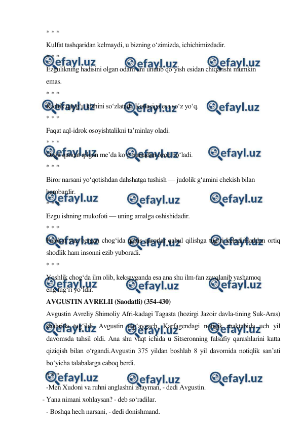  
 
* * * 
Kulfat tashqaridan kelmaydi, u bizning o‘zimizda, ichichimizdadir. 
* * * 
Ezgulikning hadisini olgan odam uni unutib qo‘yish esidan chiqarishi mumkin 
emas. 
* * * 
Kichik qayg‘u kishini so‘zlatadi. Kattasiga esa so‘z yo‘q. 
* * * 
Faqat aql-idrok osoyishtalikni ta’minlay oladi. 
* * * 
Ozga qanoat qilgan me’da ko‘p narsadan ozod bo‘ladi. 
* * * 
Biror narsani yo‘qotishdan dahshatga tushish — judolik g‘amini chekish bilan 
barobardir. 
* * * 
Ezgu ishning mukofoti — uning amalga oshishidadir. 
* * * 
Falokat yuz bergan chog‘ida qaltis qarorlar qabul qilishga tug‘ri keladi.Haddan ortiq 
shodlik ham insonni ezib yuboradi. 
* * * 
Yoshlik chog‘da ilm olib, keksayganda esa ana shu ilm-fan zavqlanib yashamoq 
eng tug‘ri yo‘ldir. 
AVGUSTIN AVRELII (Saodatli) (354-430) 
Avgustin Avreliy Shimoliy Afri-kadagi Tagasta (hozirgi Jazoir davla-tining Suk-Aras) 
shahrida tug‘ildi. Avgustin ulg‘aygach, Karfagendagi notiqik maktabida uch yil 
davomsda tahsil oldi. Ana shu vaqt ichida u Sitseronning falsafiy qarashlarini katta 
qiziqish bilan o‘rgandi.Avgustin 375 yildan boshlab 8 yil davomida notiqlik san’ati 
bo‘yicha talabalarga caboq berdi. 
* * * 
-Men Xudoni va ruhni anglashni istayman, - dedi Avgustin. 
- Yana nimani xohlaysan? - deb so‘radilar. 
- Boshqa hech narsani, - dedi donishmand. 
