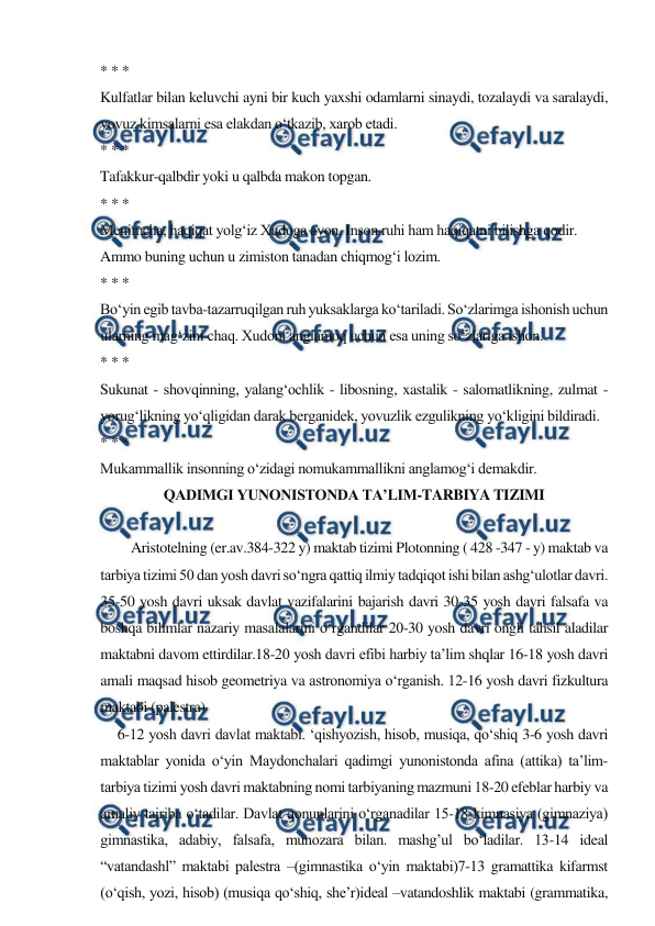  
 
* * * 
Kulfatlar bilan keluvchi ayni bir kuch yaxshi odamlarni sinaydi, tozalaydi va saralaydi, 
yovuz kimsalarni esa elakdan o‘tkazib, xarob etadi. 
* * * 
Tafakkur-qalbdir yoki u qalbda makon topgan. 
* * * 
Menimcha, haqiqat yolg‘iz Xudoga ayon. Inson ruhi ham haqiqatni bilishga qodir. 
Ammo buning uchun u zimiston tanadan chiqmog‘i lozim. 
* * * 
Bo‘yin egib tavba-tazarruqilgan ruh yuksaklarga ko‘tariladi. So‘zlarimga ishonish uchun 
ularning mag‘zini chaq. Xudoni anglamoq uchun esa uning so‘zlariga ishon. 
* * * 
Sukunat - shovqinning, yalang‘ochlik - libosning, xastalik - salomatlikning, zulmat - 
yorug‘likning yo‘qligidan darak berganidek, yovuzlik ezgulikning yo‘kligini bildiradi. 
* * * 
Mukammallik insonning o‘zidagi nomukammallikni anglamog‘i demakdir. 
QADIMGI YUNONISTONDA TA’LIM-TARBIYA TIZIMI 
 
Aristotelning (er.av.384-322 y) maktab tizimi Plotonning ( 428 -347 - y) maktab va 
tarbiya tizimi 50 dan yosh davri so‘ngra qattiq ilmiy tadqiqot ishi bilan ashg‘ulotlar davri. 
35-50 yosh davri uksak davlat vazifalarini bajarish davri 30-35 yosh davri falsafa va 
boshqa bilimlar nazariy masalalarini o‘rgandilar 20-30 yosh davri ongli tahsil aladilar 
maktabni davom ettirdilar.18-20 yosh davri efibi harbiy ta’lim shqlar 16-18 yosh davri 
amali maqsad hisob geometriya va astronomiya o‘rganish. 12-16 yosh davri fizkultura 
maktabi (palestra) 
     6-12 yosh davri davlat maktabi. ‘qishyozish, hisob, musiqa, qo‘shiq 3-6 yosh davri 
maktablar yonida o‘yin Maydonchalari qadimgi yunonistonda afina (attika) ta’lim-
tarbiya tizimi yоsh davri maktabning nomi tarbiyaning mazmuni 18-20 efeblar harbiy va 
amaliy tajriba o‘tadilar. Davlat qonunlarini o‘rganadilar 15-18 kimnasiyа (gimnaziyа) 
gimnastika, adabiy, falsafa, munozara bilan. mashg’ul bo‘ladilar. 13-14 ideal 
“vatandashl” maktabi palestra –(gimnastika o‘yin maktabi)7-13 gramattika kifarmst 
(o‘qish, yоzi, hisob) (musiqa qo‘shiq, she’r)ideal –vatandoshlik maktabi (grammatika, 
