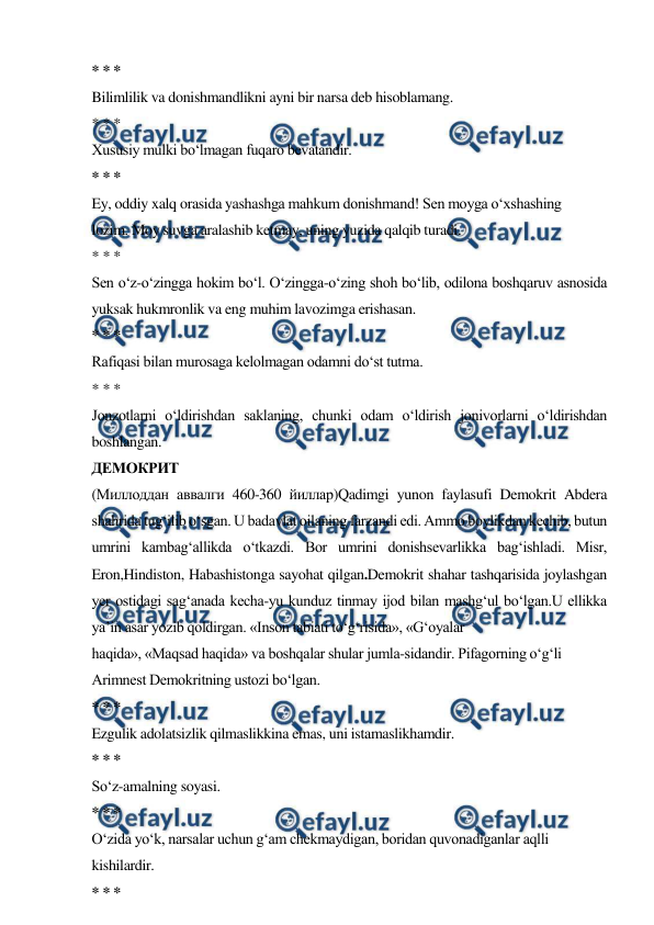  
 
* * * 
Bilimlilik va donishmandlikni ayni bir narsa deb hisoblamang. 
* * * 
Xususiy mulki bo‘lmagan fuqaro bevatandir. 
* * * 
Ey, oddiy xalq orasida yashashga mahkum donishmand! Sen moyga o‘xshashing 
lozim. Moy suvga aralashib ketmay, uning yuzida qalqib turadi. 
* * * 
Sen o‘z-o‘zingga hokim bo‘l. O‘zingga-o‘zing shoh bo‘lib, odilona boshqaruv asnosida 
yuksak hukmronlik va eng muhim lavozimga erishasan. 
* * * 
Rafiqasi bilan murosaga kelolmagan odamni do‘st tutma. 
* * * 
Jonzotlarni o‘ldirishdan saklaning, chunki odam o‘ldirish jonivorlarni o‘ldirishdan 
boshlangan. 
ДЕМОКРИТ 
(Миллоддан аввалги 460-360 йиллар)Qadimgi yunon faylasufi Demokrit Abdera 
shahrida tug‘ilib o‘sgan. U badavlat oilaning farzandi edi. Ammo boylikdan kechib, butun 
umrini kambag‘allikda o‘tkazdi. Bor umrini donishsevarlikka bag‘ishladi. Misr, 
Eron,Hindiston, Habashistonga sayohat qilgan.Demokrit shahar tashqarisida joylashgan 
yer ostidagi sag‘anada kecha-yu kunduz tinmay ijod bilan mashg‘ul bo‘lgan.U ellikka 
ya’in asar yozib qoldirgan. «Inson tabiati to‘g‘risida», «G‘oyalar 
haqida», «Maqsad haqida» va boshqalar shular jumla-sidandir. Pifagorning o‘g‘li 
Arimnest Demokritning ustozi bo‘lgan. 
* * * 
Ezgulik adolatsizlik qilmaslikkina emas, uni istamaslikhamdir. 
* * * 
So‘z-amalning soyasi. 
* * * 
O‘zida yo‘k, narsalar uchun g‘am chekmaydigan, boridan quvonadiganlar aqlli 
kishilardir. 
* * * 
