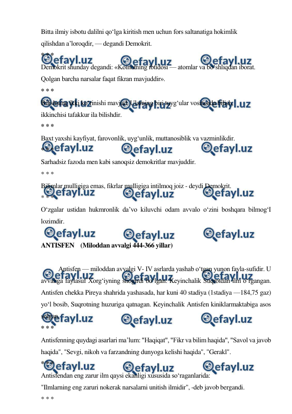  
 
Bitta ilmiy isbotu dalilni qo‘lga kiritish men uchun fors saltanatiga hokimlik 
qilishdan a’loroqdir, — degandi Demokrit. 
* * * 
Demokrit shunday degandi: «Koinotning ibtidosi — atomlar va bo‘shliqdan iborat. 
Qolgan barcha narsalar faqat fikran mavjuddir». 
* * * 
Bilishning ikki ko‘rinishi mavjud. Ularning biri tuyg‘ular vositasida bilish, 
ikkinchisi tafakkur ila bilishdir. 
* * * 
Baxt yaxshi kayfiyat, farovonlik, uyg‘unlik, muttanosiblik va vazminlikdir. 
* * * 
Sarhadsiz fazoda men kabi sanoqsiz demokritlar mavjuddir. 
* * * 
Bilimlar mulligiga emas, fikrlar mulligiga intilmoq joiz - deydi Demokrit. 
* * * 
O‘zgalar ustidan hukmronlik da’vo kiluvchi odam avvalo o‘zini boshqara bilmog‘I 
lozimdir. 
 
ANTISFEN    (Miloddan avvalgi 444-366 yillar) 
 
Antisfen — miloddan avvalgi V- IV asrlarda yashab o‘tgan yunon fayla-sufidir. U 
avvaliga faylasuf Xorg‘iyning shogirdi bo‘lgan. Keyinchalik Suqrotdan ilm o‘rgangan. 
Antisfen chekka Pireya shahrida yashasada, har kuni 40 stadiya (1stadiya —184,75 gaz) 
yo‘l bosib, Suqrotning huzuriga qatnagan. Keyinchalik Antisfen kiniklarmaktabiga asos 
solgan. 
* * * 
Antisfenning quydagi asarlari ma’lum: "Haqiqat", "Fikr va bilim haqida", "Savol va javob 
haqida", "Sevgi, nikoh va farzandning dunyoga kelishi haqida", "Gerakl". 
* * * 
Antisfendan eng zarur ilm qaysi ekanligi xususida so‘raganlarida: 
"Ilmlarning eng zaruri nokerak narsalarni unitish ilmidir", -deb javob bergandi. 
* * * 
