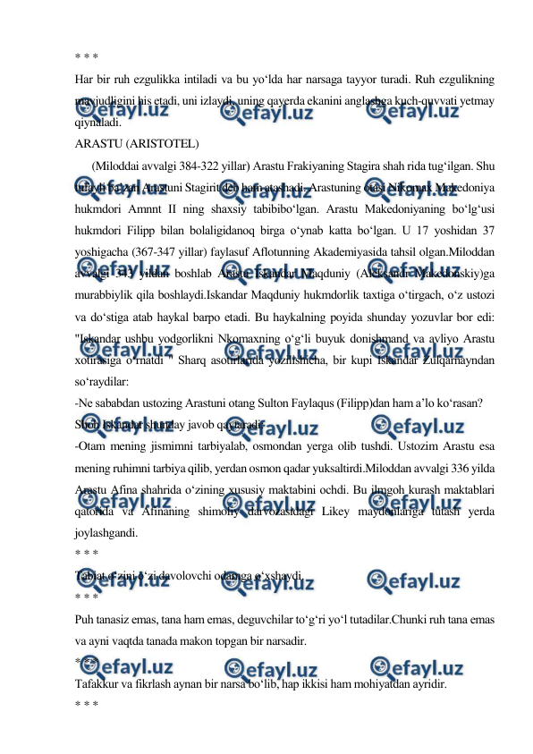  
 
* * * 
Har bir ruh ezgulikka intiladi va bu yo‘lda har narsaga tayyor turadi. Ruh ezgulikning 
mavjudligini his etadi, uni izlaydi, uning qayerda ekanini anglashga kuch-quvvati yetmay 
qiynaladi. 
ARASTU (ARISTOTEL) 
      (Miloddai avvalgi 384-322 yillar) Arastu Frakiyaning Stagira shah rida tug‘ilgan. Shu 
tufayli ba’zan Arastuni Stagirit deb ham atashadi. Arastuning otasi Nikomax Makedoniya 
hukmdori Amnnt II ning shaxsiy tabibibo‘lgan. Arastu Makedoniyaning bo‘lg‘usi 
hukmdori Filipp bilan bolaligidanoq birga o‘ynab katta bo‘lgan. U 17 yoshidan 37 
yoshigacha (367-347 yillar) faylasuf Aflotunning Akademiyasida tahsil olgan.Miloddan 
avvalgi 343 yildan boshlab Arastu Iskandar Maqduniy (Aleksandr Makedonskiy)ga 
murabbiylik qila boshlaydi.Iskandar Maqduniy hukmdorlik taxtiga o‘tirgach, o‘z ustozi 
va do‘stiga atab haykal barpo etadi. Bu haykalning poyida shunday yozuvlar bor edi: 
"Iskandar ushbu yodgorlikni Nkomaxning o‘g‘li buyuk donishmand va avliyo Arastu 
xotirasiga o‘rnatdi " Sharq asotirlarida yozilishicha, bir kupi Iskandar Zulqarnayndan 
so‘raydilar: 
-Ne sababdan ustozing Arastuni otang Sulton Faylaqus (Filipp)dan ham a’lo ko‘rasan? 
Shoh Iskandar shunday javob qaytaradi: 
-Otam mening jismimni tarbiyalab, osmondan yerga olib tushdi. Ustozim Arastu esa 
mening ruhimni tarbiya qilib, yerdan osmon qadar yuksaltirdi.Miloddan avvalgi 336 yilda 
Arastu Afina shahrida o‘zining xususiy maktabini ochdi. Bu ilmgoh kurash maktablari 
qatorida va Afinaning shimoliy darvozasidagi Likey maydonlariga tutash yerda 
joylashgandi. 
* * * 
Tabiat o‘zini o‘zi davolovchi odamga o‘xshaydi. 
* * * 
Puh tanasiz emas, tana ham emas, deguvchilar to‘g‘ri yo‘l tutadilar.Chunki ruh tana emas 
va ayni vaqtda tanada makon topgan bir narsadir. 
* * * 
Tafakkur va fikrlash aynan bir narsa bo‘lib, hap ikkisi ham mohiyatdan ayridir. 
* * * 
