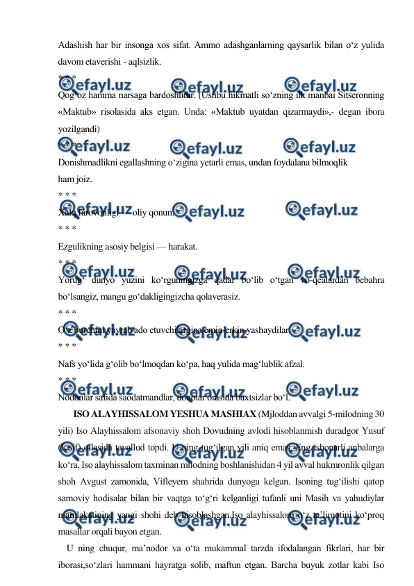  
 
Adashish har bir insonga xos sifat. Ammo adashganlarning qaysarlik bilan o‘z yulida 
davom etaverishi - aqlsizlik. 
* * * 
Qog‘oz hamma narsaga bardoshlidir. (Ushbu hikmatli so‘zning ilk manbai Sitseronning 
«Maktub» risolasida aks etgan. Unda: «Maktub uyatdan qizarmaydi»,- degan ibora 
yozilgandi) 
* * * 
Donishmadlikni egallashning o‘zigina yetarli emas, undan foydalana bilmoqlik 
ham joiz. 
* * * 
Xalq farovonligi — oliy qonun. 
* * * 
Ezgulikning asosiy belgisi — harakat. 
* * * 
Yorug‘ dunyo yuzini ko‘rguningizga qadar bo‘lib o‘tgan vo-qealardan bebahra 
bo‘lsangiz, mangu go‘dakligingizcha qolaverasiz. 
* * * 
O‘z burchini yayrab ado etuvchilargina emin-erkin yashaydilar. 
* * * 
Nafs yo‘lida g‘olib bo‘lmoqdan ko‘pa, haq yulida mag‘lublik afzal. 
* * * 
Nodonlar safida saodatmandlar, donolar orasida baxtsizlar bo‘l.  
       ISO ALAYHISSALOM YESHUA MASHIAX (Mjloddan avvalgi 5-milodning 30 
yili) Iso Alayhissalom afsonaviy shoh Dovudning avlodi hisoblanmish duradgor Yusuf 
(Iosif) oilasida tavallud topdi. U ning tug‘ilgan yili aniq emas. Eng ishonarli anbalarga 
ko‘ra, Iso alayhissalom taxminan milodning boshlanishidan 4 yil avval hukmronlik qilgan 
shoh Avgust zamonida, Vifleyem shahrida dunyoga kelgan. Isoning tug‘ilishi qatop 
samoviy hodisalar bilan bir vaqtga to‘g‘ri kelganligi tufanli uni Masih va yahudiylar 
mamlakatining yangi shohi deb hisoblashgan.Iso alayhissalom o‘z ta’limotini ko‘proq 
masallar orqali bayon etgan. 
    U ning chuqur, ma’nodor va o‘ta mukammal tarzda ifodalangan fikrlari, har bir 
iborasi,so‘zlari hammani hayratga solib, maftun etgan. Barcha buyuk zotlar kabi Iso 
