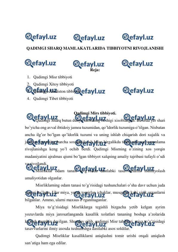  
 
 
 
 
 
QADIMGI SHARQ MAMLAKATLARIDA TIBBIYOTNI RIVOJLANISHI 
 
 
Reja: 
1. Qadimgi Misr tibbiyoti  
2. Qadimgi Xitoy tibbiyoti  
3. Qadimgi Xindiston tibbiyoti  
4. Qadimgi Tibet tibbiyoti  
 
Qadimgi Mirs tibbiyoti. 
 
Qadimgi Sharq butun dunyo tarixining beshigi xisoblangan. Bu erda yer shari 
bo’yicha eng avval ibtidoiy jamoa tuzumidan, qo’ldorlik tuzumiga o’tilgan. Nisbatan 
ancha ilg’or bo’lgan qo’ldorlik tuzumi va uning ishlab chiqarish dori xujalik va 
jamiyat xayotning barcha soxalarida ish bilan birgalikda tibbiyotni xar tomonlama 
rivojlanishga keng yo’l ochib berdi. Qadimgi Misrning o’zining xos yorqin 
madaniyatini ajralmas qismi bo’lgan tibbiyot xalqning amaliy tajribasi tufayli o’sdi 
va rivojlandi.  
 
Misrliklar odam tanasi to’g’risida dastlabki tasavvurlarini mumiyolash 
amaliyotidan olganlar.  
 
Misrliklarning odam tanasi to’g’risidagi tushunchalari o’sha davr uchun juda 
yuqori bo’lgan. Ular miya, yurak tomirlar, ichaklar, musqullar kabi yirik organlarni 
bilganlar. Ammo, ularni maxsus o’rganmaganlar.  
 
Miya to’g’risidagi Misrliklarga tegishli bizgacha yetib kelgan ayrim 
yozuvlarda miya jaroxatlanganda kasallik xolatlari tananing boshqa a’zolarida 
ko’rish mumkin deyilgan. Shunday qilib, qadimgi Misr tabiblari, miya to’g’risidagi 
tasavvurlarini ilmiy asosda tushunishga dastlabki asos soldilar.  
 
Qadimgi Misrliklar kasalliklarni aniqlashni tomir urishi orqali aniqlash 
san’atiga ham ega edilar.  
