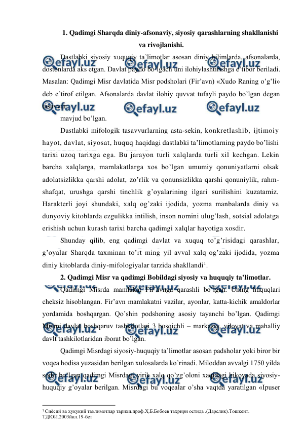  
 
1. Qadimgi Sharqda diniy-afsonaviy, siyosiy qarashlarning shakllanishi 
va rivojlanishi. 
Dastlabki siyosiy xuquqiy ta’limotlar asosan diniy bilimlarda, afsonalarda, 
dostonlarda aks etgan. Davlat paydo bo’lgach uni ilohiylashtirishga e’tibor beriladi. 
Masalan: Qadimgi Misr davlatida Misr podsholari (Fir’avn) «Xudo Raning o’g’li» 
deb e’tirof etilgan. Afsonalarda davlat ilohiy quvvat tufayli paydo bo’lgan degan 
tasavvur 
mavjud bo’lgan. 
Dastlabki mifologik tasavvurlarning asta-sekin, konkretlashib, ijtimoiy 
hayot, davlat, siyosat, huquq haqidagi dastlabki ta’limotlarning paydo bo’lishi 
tarixi uzoq tarixga ega. Bu jarayon turli xalqlarda turli xil kechgan. Lekin 
barcha xalqlarga, mamlakatlarga xos bo’lgan umumiy qonuniyatlarni olsak 
adolatsizlikka qarshi adolat, zo’rlik va qonunsizlikka qarshi qonuniylik, rahm-
shafqat, urushga qarshi tinchlik g’oyalarining ilgari surilishini kuzatamiz. 
Harakterli joyi shundaki, xalq og’zaki ijodida, yozma manbalarda diniy va 
dunyoviy kitoblarda ezgulikka intilish, inson nomini ulug’lash, sotsial adolatga 
erishish uchun kurash tarixi barcha qadimgi xalqlar hayotiga xosdir. 
Shunday qilib, eng qadimgi davlat va xuquq to’g’risidagi qarashlar, 
g’oyalar Sharqda taxminan to’rt ming yil avval xalq og’zaki ijodida, yozma 
diniy kitoblarda diniy-mifologiyalar tarzida shakllandi1. 
2. Qadimgi Misr va qadimgi Bobildagi siyosiy va huquqiy ta’limotlar. 
Qadimgi Misrda mamlakat Fir’avnga qarashli bo’lgan. Uning huquqlari 
cheksiz hisoblangan. Fir’avn mamlakatni vazilar, ayonlar, katta-kichik amaldorlar 
yordamida boshqargan. Qo’shin podshoning asosiy tayanchi bo’lgan. Qadimgi 
Misrni davlat boshqaruv tashkilotlari 3 bosqichli – markaziy, viloyat va mahalliy 
davlt tashkilotlaridan iborat bo’lgan. 
Qadimgi Misrdagi siyosiy-huquqiy ta’limotlar asosan padsholar yoki biror bir 
voqea hodisa yuzasidan berilgan xulosalarda ko’rinadi. Miloddan avvalgi 1750 yilda 
sodir bo’lgan qadimgi Misrdagi yirik xalq qo’zg’oloni xaqidagi hikoyada siyosiy-
huquqiy g’oyalar berilgan. Misrdagi bu voqealar o’sha vaqtda yaratilgan «Ipuser 
                                                          
 
1 Сиёсий ва ҳуқуқий таълимотлар тарихи.проф.Ҳ.Б.Бобоев таҳрири остида .(Дарслик).Тошкент. 
ТДЮИ.2003йил.19-бет 
