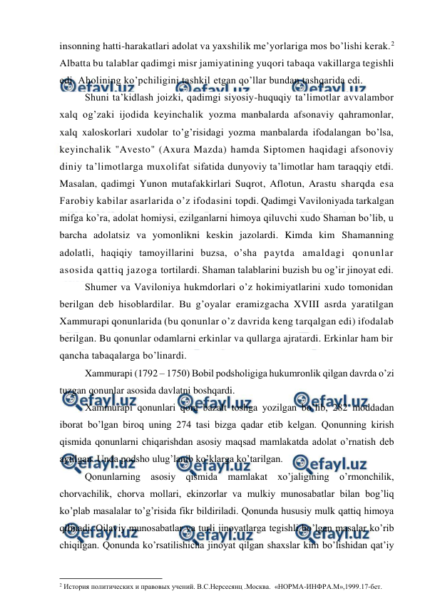  
 
insonning hatti-harakatlari adolat va yaxshilik me’yorlariga mos bo’lishi kerak.2 
Albatta bu talablar qadimgi misr jamiyatining yuqori tabaqa vakillarga tegishli 
edi. Aholining ko’pchiligini tashkil etgan qo’llar bundan tashqarida edi. 
Shuni ta’kidlash joizki, qadimgi siyosiy-huquqiy ta’limotlar avvalambor 
xalq og’zaki ijodida keyinchalik yozma manbalarda afsonaviy qahramonlar, 
xalq xaloskorlari xudolar to’g’risidagi yozma manbalarda ifodalangan bo’lsa, 
keyinchalik "Avesto" (Axura Mazda) hamda Siptomen haqidagi afsonoviy 
diniy ta’limotlarga muxolifat sifatida dunyoviy ta’limotlar ham taraqqiy etdi. 
Masalan, qadimgi Yunon mutafakkirlari Suqrot, Aflotun, Arastu sharqda esa 
Farobiy kabilar asarlarida o’z ifodasini topdi. Qadimgi Vaviloniyada tarkalgan 
mifga ko’ra, adolat homiysi, ezilganlarni himoya qiluvchi xudo Shaman bo’lib, u 
barcha adolatsiz va yomonlikni keskin jazolardi. Kimda kim Shamanning 
adolatli, haqiqiy tamoyillarini buzsa, o’sha paytda amaldagi qonunlar 
asosida qattiq jazoga tortilardi. Shaman talablarini buzish bu og’ir jinoyat edi. 
Shumer va Vaviloniya hukmdorlari o’z hokimiyatlarini xudo tomonidan 
berilgan deb hisoblardilar. Bu g’oyalar eramizgacha XVIII asrda yaratilgan 
Xammurapi qonunlarida (bu qonunlar o’z davrida keng tarqalgan edi) ifodalab 
berilgan. Bu qonunlar odamlarni erkinlar va qullarga ajratardi. Erkinlar ham bir 
qancha tabaqalarga bo’linardi. 
Xammurapi (1792 – 1750) Bobil podsholigiga hukumronlik qilgan davrda o’zi 
tuzgan qonunlar asosida davlatni boshqardi. 
Xammurapi qonunlari qora bazalt toshga yozilgan bo’lib, 282 moddadan 
iborat bo’lgan biroq uning 274 tasi bizga qadar etib kelgan. Qonunning kirish 
qismida qonunlarni chiqarishdan asosiy maqsad mamlakatda adolat o’rnatish deb 
aytilgan. Unda podsho ulug’lanib ko’klarga ko’tarilgan. 
Qonunlarning asosiy qismida mamlakat xo’jaligining o’rmonchilik, 
chorvachilik, chorva mollari, ekinzorlar va mulkiy munosabatlar bilan bog’liq 
ko’plab masalalar to’g’risida fikr bildiriladi. Qonunda hususiy mulk qattiq himoya 
qilinadi. Oilaviy munosabatlar va turli jinoyatlarga tegishli bo’lgan masalar ko’rib 
chiqilgan. Qonunda ko’rsatilishicha jinoyat qilgan shaxslar kim bo’lishidan qat’iy 
                                                          
 
2 История политических и правовых учений. В.С.Нерсесянц .Москва.  «НОРМА-ИНФРА.М»,1999.17-бет. 
