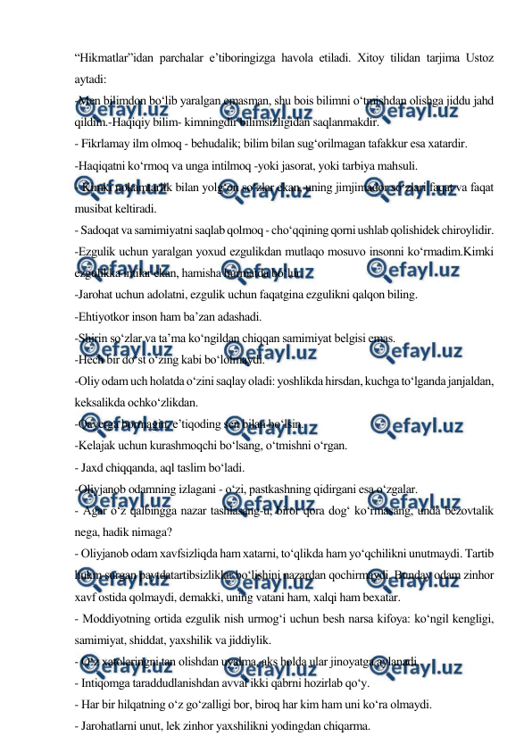  
 
“Hikmatlar”idan parchalar e’tiboringizga havola etiladi. Xitoy tilidan tarjima Ustoz 
aytadi: 
-Men bilimdon bo‘lib yaralgan emasman, shu bois bilimni o‘tmishdan olishga jiddu jahd 
qildim.-Haqiqiy bilim- kimningdir bilimsizligidan saqlanmakdir. 
- Fikrlamay ilm olmoq - behudalik; bilim bilan sug‘orilmagan tafakkur esa xatardir. 
-Haqiqatni ko‘rmoq va unga intilmoq -yoki jasorat, yoki tarbiya mahsuli. 
- Kimki nokamtarlik bilan yolg‘on so‘zlar ekan, uning jimjimador so‘zlari faqat va faqat 
musibat keltiradi. 
- Sadoqat va samimiyatni saqlab qolmoq - cho‘qqining qorni ushlab qolishidek chiroylidir. 
-Ezgulik uchun yaralgan yoxud ezgulikdan mutlaqo mosuvo insonni ko‘rmadim.Kimki 
ezgulikka intilar ekan, hamisha hurmatda bo‘lur. 
-Jarohat uchun adolatni, ezgulik uchun faqatgina ezgulikni qalqon biling. 
-Ehtiyotkor inson ham ba’zan adashadi. 
-Shirin so‘zlar va ta’ma ko‘ngildan chiqqan samimiyat belgisi emas. 
-Hech bir do‘st o‘zing kabi bo‘lolmaydi. 
-Oliy odam uch holatda o‘zini saqlay oladi: yoshlikda hirsdan, kuchga to‘lganda janjaldan, 
keksalikda ochko‘zlikdan. 
-Qayerga bormagin, e’tiqoding sen bilan bo‘lsin. 
-Kelajak uchun kurashmoqchi bo‘lsang, o‘tmishni o‘rgan. 
- Jaxd chiqqanda, aql taslim bo‘ladi. 
-Oliyjanob odamning izlagani - o‘zi, pastkashning qidirgani esa o‘zgalar. 
- Agar o‘z qalbingga nazar tashlasang-u, biror qora dog‘ ko‘rmasang, unda bezovtalik 
nega, hadik nimaga? 
- Oliyjanob odam xavfsizliqda ham xatarni, to‘qlikda ham yo‘qchilikni unutmaydi. Tartib 
hukm surgan paytdatartibsizliklar bo‘lishini nazardan qochirmaydi. Bunday odam zinhor 
xavf ostida qolmaydi, demakki, uning vatani ham, xalqi ham bexatar. 
- Moddiyotning ortida ezgulik nish urmog‘i uchun besh narsa kifoya: ko‘ngil kengligi, 
samimiyat, shiddat, yaxshilik va jiddiylik. 
- O‘z xatolaringni tan olishdan uyalma, aks holda ular jinoyatga aylanadi. 
- Intiqomga taraddudlanishdan avval ikki qabrni hozirlab qo‘y. 
- Har bir hilqatning o‘z go‘zalligi bor, biroq har kim ham uni ko‘ra olmaydi. 
- Jarohatlarni unut, lek zinhor yaxshilikni yodingdan chiqarma. 
