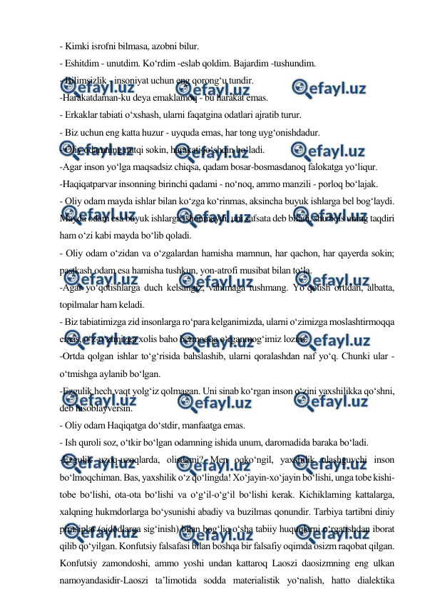  
 
- Kimki isrofni bilmasa, azobni bilur. 
- Eshitdim - unutdim. Ko‘rdim -eslab qoldim. Bajardim -tushundim. 
- Bilimsizlik - insoniyat uchun eng qorong‘u tundir. 
-Harakatdaman-ku deya emaklamoq - bu harakat emas. 
- Erkaklar tabiati o‘xshash, ularni faqatgina odatlari ajratib turur. 
- Biz uchun eng katta huzur - uyquda emas, har tong uyg‘onishdadur. 
- Oliy odamning nutqi sokin, harakati jo‘shqin bo‘ladi. 
-Agar inson yo‘lga maqsadsiz chiqsa, qadam bosar-bosmasdanoq falokatga yo‘liqur. 
-Haqiqatparvar insonning birinchi qadami - no‘noq, ammo manzili - porloq bo‘lajak. 
- Oliy odam mayda ishlar bilan ko‘zga ko‘rinmas, aksincha buyuk ishlarga bel bog‘laydi. 
Mayda odam esa buyuk ishlarga ishonmaydi, uni safsata deb biladi, shu bois uning taqdiri 
ham o‘zi kabi mayda bo‘lib qoladi. 
- Oliy odam o‘zidan va o‘zgalardan hamisha mamnun, har qachon, har qayerda sokin; 
pastkash odam esa hamisha tushkun, yon-atrofi musibat bilan to‘la. 
-Agar yo‘qotishlarga duch kelsangiz, vahimaga tushmang. Yo‘qotish ortidan, albatta, 
topilmalar ham keladi. 
- Biz tabiatimizga zid insonlarga ro‘para kelganimizda, ularni o‘zimizga moslashtirmoqqa 
emas, o‘z-o‘zimizga xolis baho bermoqqa o‘rganmog‘imiz lozim. 
-Ortda qolgan ishlar to‘g‘risida bahslashib, ularni qoralashdan naf yo‘q. Chunki ular - 
o‘tmishga aylanib bo‘lgan. 
-Ezgulik hech vaqt yolg‘iz qolmagan. Uni sinab ko‘rgan inson o‘zini yaxshilikka qo‘shni, 
deb hisoblayversin. 
- Oliy odam Haqiqatga do‘stdir, manfaatga emas. 
- Ish quroli soz, o‘tkir bo‘lgan odamning ishida unum, daromadida baraka bo‘ladi. 
-Ezgulik uzoq-uzoqlarda, olisdami? Men oqko‘ngil, yaxshilik ulashguvchi inson 
bo‘lmoqchiman. Bas, yaxshilik o‘z qo‘lingda! Xo‘jayin-xo‘jayin bo‘lishi, unga tobe kishi-
tobe bo‘lishi, ota-ota bo‘lishi va o‘g‘il-o‘g‘il bo‘lishi kerak. Kichiklarning kattalarga, 
xalqning hukmdorlarga bo‘ysunishi abadiy va buzilmas qonundir. Tarbiya tartibni diniy 
prinsiplar (ajdodlarga sig‘inish) bilan bog‘liq o‘sha tabiiy huquqlarni o‘rgatishdan iborat 
qilib qo‘yilgan. Konfutsiy falsafasi bilan boshqa bir falsafiy oqimda osizm raqobat qilgan. 
Konfutsiy zamondoshi, ammo yoshi undan kattaroq Laoszi daosizmning eng ulkan 
namoyandasidir-Laoszi ta’limotida sodda materialistik yo‘nalish, hatto dialektika 
