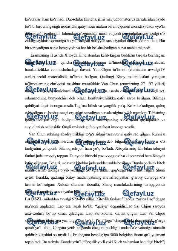  
 
ko‘rtaklari ham ko‘rinadi. Daoschilar fikricha, jami mavjudot materiya zarralaridan paydo 
bo‘lib, birovning ongli irodasidan qatiy nazar malum bir aniq qonun asosida («dao» «yo‘l» 
demakdir) rivojlanadi. Jahondagi o‘zgarishlar narsa va jonli mavjudotlarning azalgi o‘z 
ziddiga aylanish qonuniga bo‘ysunadigan muayyan xususiyatlari tufayli sodir bo‘ladi. Har 
bir torayadigan narsa kengayadi va har bir bo‘shashadigan narsa mahkamlanadi. 
      Eramizning II asrida Xitoyda Hindistondan kelib kirgan buddizm tarqala boshlagan; 
uning ta’limoti bir qancha masalada daosizm ta’limotiga o‘xshagan (jumladan, 
harakatsizlikka va mushohadaga davat). Yan Chjou ta’limoti (eramizdan avvalgi-IV 
asrlar) izchil materialistik ta’limot bo‘lgan. Qadimgi Xitoy materialistlari yaratgan 
ta’limotlarning cho‘qqisi mashhur mutafakkir Van Chun (eramizning 27—97 yillari) 
tuzgan «Tanqidiy mulohazalar» degan asardir. Bu asarda osmonni jonli va ongli zot, 
odamzodning bunyodchisi deb bilgan konfutsiychilikka qatiy zarba berilgan. Bilimga 
qobiliyat faqat insonga xosdir.Tug‘ma bilish va yangilik yo‘q. Ko‘z ko‘radigan, quloq 
eshitadigan va boshqa sezgi organlari sezadigan narsalarnigina bilish mumkin. Tabiatning 
ijodiy faoliyati ongli faoliyat emas, balki materiyaning o‘z-o‘zidan quyuqlanish va 
suyuqlanish natijasidir. Ongli ravishdagi faoliyat faqat insonga xosdir. 
    Van Chun ruhning abadiy tirikligi to‘g‘risidagi tasavvurni qatiy rad qilgan. Ruhni u 
organizm bilan chashbarchas bog‘langan narsa deb bilgan, o‘limdan keyin u o‘z 
faoliyatini yo‘qotish bilanoq ruh-jon ham yo‘q bo‘ladi. Xitoyda aniq fan bilan tabiiyot 
fanlari juda taraqqiy topgan. Dunyoda birinchi yozuv qog‘ozi va kitob nashri ham Xitoyda 
ixtiro qilingan. To‘g‘ri, u davrda kitoblar juda sodda usulda bosilgan. Bunda bo‘lajak kitob 
matni dastlab taxtaga o‘yib yozilgan. So‘ngra undan qog‘ozga bosib tushirilgan. Shuni 
aytish kerakki, qadimgi Xitoy madaniyatining muvaffaqiyatlari g‘arbiy dunyoga o‘z 
tasirni ko‘rsatgan. Xulosa shundan iboratki, Sharq mamlakatlarining taraqqiyotida 
ko‘pgina umumiy xususiyatlar borligini ko‘ramiz. 
LAO SZI  (miloddan avvalgi 579-499 yillar) Xitoylik faylasuf Lao Szi “ustoz Lao” degan 
ma’noni anglatadi. Lao esa laqab bo‘lib, “qariya” deganidir.Lao Szi Chjou saroyda 
arxivxodimi bo‘lib ximat qiladigan. Lao Szi xodimi xizmat qilgan. Lao Szi Chjou 
saltanatining inqirozga yuz tutgani-ni ko‘rib, “iste’foga” chiqadi tarki dunyo qilib, g‘arga 
qarab yo‘l oladi. Chegara yetib kelganda chegara boshlig‘i undan o‘z vataniga nimadir 
qoldirib ketishini so‘raydi. Li Er chegara boshlig‘iga 5000 belgidan iborat qo‘l yozmani 
topshiradi. Bu tarixda “Daodetszin” (“Ezgulik yo‘li yoki Kuch va harakat haqidagi kitob”) 
