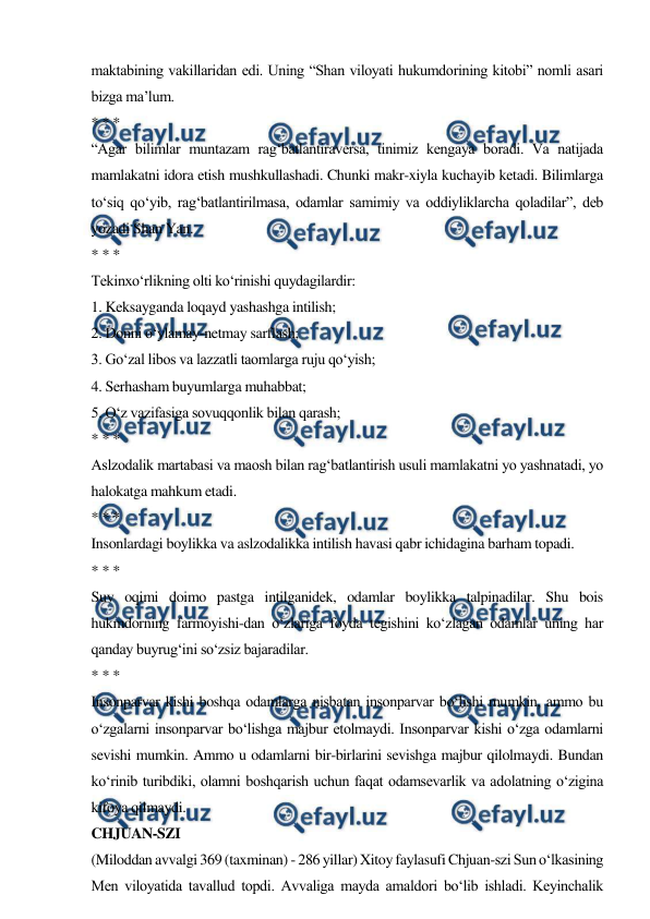  
 
maktabining vakillaridan edi. Uning “Shan viloyati hukumdorining kitobi” nomli asari 
bizga ma’lum. 
* * * 
“Agar bilimlar muntazam rag‘batlantiraversa, tinimiz kengaya boradi. Va natijada 
mamlakatni idora etish mushkullashadi. Chunki makr-xiyla kuchayib ketadi. Bilimlarga 
to‘siq qo‘yib, rag‘batlantirilmasa, odamlar samimiy va oddiyliklarcha qoladilar”, deb 
yozadi Shan Yan. 
* * * 
Tekinxo‘rlikning olti ko‘rinishi quydagilardir: 
1. Keksayganda loqayd yashashga intilish; 
2. Donni o‘ylamay-netmay sarflash; 
3. Go‘zal libos va lazzatli taomlarga ruju qo‘yish; 
4. Serhasham buyumlarga muhabbat; 
5. O‘z vazifasiga sovuqqonlik bilan qarash; 
* * * 
Aslzodalik martabasi va maosh bilan rag‘batlantirish usuli mamlakatni yo yashnatadi, yo 
halokatga mahkum etadi. 
* * * 
Insonlardagi boylikka va aslzodalikka intilish havasi qabr ichidagina barham topadi. 
* * * 
Suv oqimi doimo pastga intilganidek, odamlar boylikka talpinadilar. Shu bois 
hukmdorning farmoyishi-dan o‘zlariga foyda tegishini ko‘zlagan odamlar uning har 
qanday buyrug‘ini so‘zsiz bajaradilar. 
* * * 
Insonparvar kishi boshqa odamlarga nisbatan insonparvar bo‘lishi mumkin, ammo bu 
o‘zgalarni insonparvar bo‘lishga majbur etolmaydi. Insonparvar kishi o‘zga odamlarni 
sevishi mumkin. Ammo u odamlarni bir-birlarini sevishga majbur qilolmaydi. Bundan 
ko‘rinib turibdiki, olamni boshqarish uchun faqat odamsevarlik va adolatning o‘zigina 
kifoya qilmaydi. 
CHJUAN-SZI 
(Miloddan avvalgi 369 (taxminan) - 286 yillar) Xitoy faylasufi Chjuan-szi Sun o‘lkasining 
Men viloyatida tavallud topdi. Avvaliga mayda amaldori bo‘lib ishladi. Keyinchalik 
