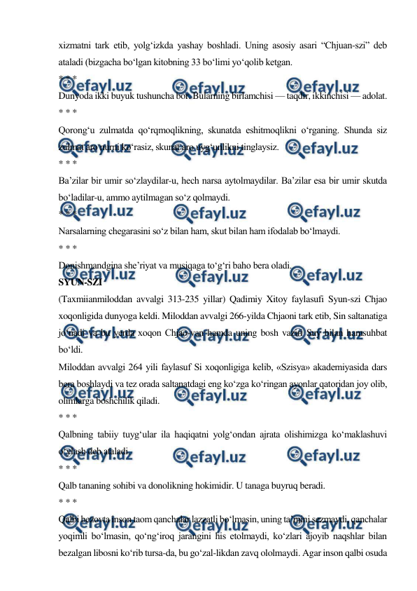  
 
xizmatni tark etib, yolg‘izkda yashay boshladi. Uning asosiy asari “Chjuan-szi” deb 
ataladi (bizgacha bo‘lgan kitobning 33 bo‘limi yo‘qolib ketgan. 
* * * 
Dunyoda ikki buyuk tushuncha bor. Bularning birlamchisi — taqdir, ikkinchisi — adolat. 
* * * 
Qorong‘u zulmatda qo‘rqmoqlikning, skunatda eshitmoqlikni o‘rganing. Shunda siz 
zulmat aro nurni ko‘rasiz, skunat aro uyg‘unlikni tinglaysiz. 
* * * 
Ba’zilar bir umir so‘zlaydilar-u, hech narsa aytolmaydilar. Ba’zilar esa bir umir skutda 
bo‘ladilar-u, ammo aytilmagan so‘z qolmaydi. 
* * * 
Narsalarning chegarasini so‘z bilan ham, skut bilan ham ifodalab bo‘lmaydi. 
* * * 
Donishmandgina she’riyat va musiqaga to‘g‘ri baho bera oladi. 
SYUN-SZI 
(Taxmiianmiloddan avvalgi 313-235 yillar) Qadimiy Xitoy faylasufi Syun-szi Chjao 
xoqonligida dunyoga keldi. Miloddan avvalgi 266-yilda Chjaoni tark etib, Sin saltanatiga 
jo‘nadi va bu yerda xoqon Chjao-van hamda uning bosh vaziri Suy bilan hamsuhbat 
bo‘ldi. 
Miloddan avvalgi 264 yili faylasuf Si xoqonligiga kelib, «Szisya» akademiyasida dars 
bera boshlaydi va tez orada saltanatdagi eng ko‘zga ko‘ringan ayonlar qatoridan joy olib, 
olimlarga boshchilik qiladi. 
* * * 
Qalbning tabiiy tuyg‘ular ila haqiqatni yolg‘ondan ajrata olishimizga ko‘maklashuvi 
o‘ylash deb ataladi. 
* * * 
Qalb tananing sohibi va donolikning hokimidir. U tanaga buyruq beradi. 
* * * 
Qalbi bezovta inson taom qanchalar lazzatli bo‘lmasin, uning ta’mini sezmaydi, qanchalar 
yoqimli bo‘lmasin, qo‘ng‘iroq jarangini his etolmaydi, ko‘zlari ajoyib naqshlar bilan 
bezalgan libosni ko‘rib tursa-da, bu go‘zal-likdan zavq ololmaydi. Agar inson qalbi osuda 
