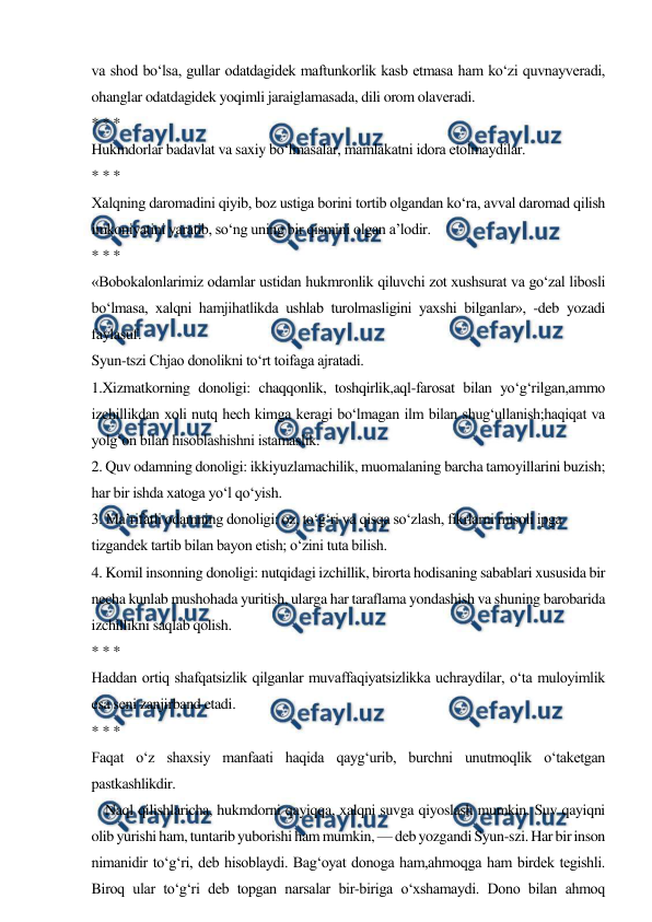  
 
va shod bo‘lsa, gullar odatdagidek maftunkorlik kasb etmasa ham ko‘zi quvnayveradi, 
ohanglar odatdagidek yoqimli jaraiglamasada, dili orom olaveradi. 
* * * 
Hukmdorlar badavlat va saxiy bo‘lmasalar, mamlakatni idora etolmaydilar. 
* * * 
Xalqning daromadini qiyib, boz ustiga borini tortib olgandan ko‘ra, avval daromad qilish 
imkoniyatini yaratib, so‘ng uning bir qismini olgan a’lodir. 
* * * 
«Bobokalonlarimiz odamlar ustidan hukmronlik qiluvchi zot xushsurat va go‘zal libosli 
bo‘lmasa, xalqni hamjihatlikda ushlab turolmasligini yaxshi bilganlar», -deb yozadi 
faylasuf. 
Syun-tszi Chjao donolikni to‘rt toifaga ajratadi. 
1.Xizmatkorning donoligi: chaqqonlik, toshqirlik,aql-farosat bilan yo‘g‘rilgan,ammo 
izchillikdan xoli nutq hech kimga keragi bo‘lmagan ilm bilan shug‘ullanish;haqiqat va 
yolg‘on bilan hisoblashishni istamaslik. 
2. Quv odamning donoligi: ikkiyuzlamachilik, muomalaning barcha tamoyillarini buzish; 
har bir ishda xatoga yo‘l qo‘yish. 
3. Ma’rifatli odamning donoligi: oz, to‘g‘ri va qisqa so‘zlash, fikrlarni misoli ipga 
tizgandek tartib bilan bayon etish; o‘zini tuta bilish. 
4. Komil insonning donoligi: nutqidagi izchillik, birorta hodisaning sabablari xususida bir 
necha kunlab mushohada yuritish, ularga har taraflama yondashish va shuning barobarida 
izchillikni saqlab qolish. 
* * * 
Haddan ortiq shafqatsizlik qilganlar muvaffaqiyatsizlikka uchraydilar, o‘ta muloyimlik 
esa seni zanjirband etadi. 
* * * 
Faqat o‘z shaxsiy manfaati haqida qayg‘urib, burchni unutmoqlik o‘taketgan 
pastkashlikdir. 
    Naql qilishlaricha, hukmdorni qayiqqa, xalqni suvga qiyoslash mumkin. Suv qayiqni 
olib yurishi ham, tuntarib yuborishi ham mumkin, — deb yozgandi Syun-szi. Har bir inson 
nimanidir to‘g‘ri, deb hisoblaydi. Bag‘oyat donoga ham,ahmoqga ham birdek tegishli. 
Biroq ular to‘g‘ri deb topgan narsalar bir-biriga o‘xshamaydi. Dono bilan ahmoq 
