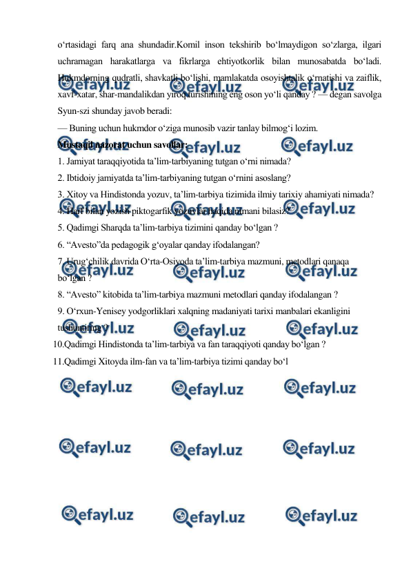  
 
o‘rtasidagi farq ana shundadir.Komil inson tekshirib bo‘lmaydigon so‘zlarga, ilgari 
uchramagan harakatlarga va fikrlarga ehtiyotkorlik bilan munosabatda bo‘ladi. 
Hukmdorning qudratli, shavkatli bo‘lishi, mamlakatda osoyishtalik o‘rnatishi va zaiflik, 
xavf-xatar, shar-mandalikdan yiroq turishining eng oson yo‘li qanday ? — degan savolga 
Syun-szi shunday javob beradi: 
— Buning uchun hukmdor o‘ziga munosib vazir tanlay bilmog‘i lozim. 
Mustaqil nazorat uchun savollar: 
1. Jamiyat taraqqiyotida ta’lim-tarbiyaning tutgan o‘rni nimada? 
2. Ibtidoiy jamiyatda ta’lim-tarbiyaning tutgan o‘rnini asoslang? 
3. Xitoy va Hindistonda yozuv, ta’lim-tarbiya tizimida ilmiy tarixiy ahamiyati nimada? 
4. Harf bilan yozish piktogarfik yozuvlar haqida nimani bilasiz? 
5. Qadimgi Sharqda ta’lim-tarbiya tizimini qanday bo‘lgan ? 
6. “Avesto”da pedagogik g‘oyalar qanday ifodalangan? 
7. Urug‘chilik davrida O‘rta-Osiyoda ta’lim-tarbiya mazmuni, metodlari qanaqa 
bo‘lgan ? 
8. “Avesto” kitobida ta’lim-tarbiya mazmuni metodlari qanday ifodalangan ? 
9. O‘rxun-Yenisey yodgorliklari xalqning madaniyati tarixi manbalari ekanligini 
tushuntiring ? 
10.Qadimgi Hindistonda ta’lim-tarbiya va fan taraqqiyoti qanday bo‘lgan ? 
11.Qadimgi Xitoyda ilm-fan va ta’lim-tarbiya tizimi qanday bo‘l 
 
