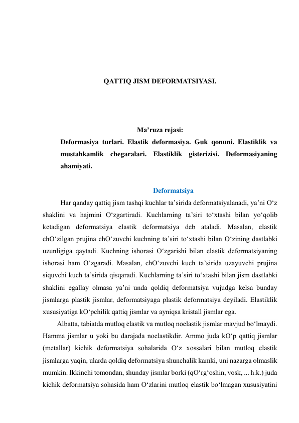  
 
 
 
QATTIQ JISM DEFORMATSIYASI. 
 
 
 
Ma’ruza rejasi: 
Deformasiya turlari. Elastik deformasiya. Guk qonuni. Elastiklik va 
mustahkamlik chegaralari. Elastiklik gisterizisi. Deformasiyaning 
ahamiyati. 
 
Deformatsiya 
  
Har qanday qattiq jism tashqi kuchlar ta’sirida deformatsiyalanadi, ya’ni O‘z 
shaklini va hajmini O‘zgartiradi. Kuchlarning ta’siri to‘xtashi bilan yo‘qolib 
ketadigan deformatsiya elastik deformatsiya deb ataladi. Masalan, elastik 
chO‘zilgan prujina chO‘zuvchi kuchning ta’siri to‘xtashi bilan O‘zining dastlabki 
uzunligiga qaytadi. Kuchning ishorasi O‘zgarishi bilan elastik deformatsiyaning 
ishorasi ham O‘zgaradi. Masalan, chO‘zuvchi kuch ta’sirida uzayuvchi prujina 
siquvchi kuch ta’sirida qisqaradi. Kuchlarning ta’siri to‘xtashi bilan jism dastlabki 
shaklini egallay olmasa ya’ni unda qoldiq deformatsiya vujudga kelsa bunday 
jismlarga plastik jismlar, deformatsiyaga plastik deformatsiya deyiladi. Elastiklik 
xususiyatiga kO‘pchilik qattiq jismlar va ayniqsa kristall jismlar ega. 
Albatta, tabiatda mutloq elastik va mutloq noelastik jismlar mavjud bo‘lmaydi. 
Hamma jismlar u yoki bu darajada noelastikdir. Ammo juda kO‘p qattiq jismlar 
(metallar) kichik deformatsiya sohalarida O‘z xossalari bilan mutloq elastik 
jismlarga yaqin, ularda qoldiq deformatsiya shunchalik kamki, uni nazarga olmaslik 
mumkin. Ikkinchi tomondan, shunday jismlar borki (qO‘rg‘oshin, vosk, ... h.k.) juda 
kichik deformatsiya sohasida ham O‘zlarini mutloq elastik bo‘lmagan xususiyatini 
