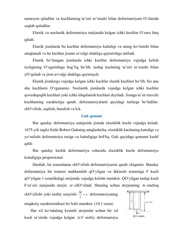 namoyon qiladilar va kuchlarning ta’siri to‘xtashi bilan deformatsiyani O‘zlarida 
saqlab qoladilar. 
Elastik va noelastik deformatsiya natijasida kelgan ichki kuchlar O‘zaro farq 
qiladi. 
Elastik jismlarda bu kuchlar deformatsiya kattaligi va uning ko‘rinishi bilan 
aniqlanadi va bu kuchlar jismni avvalgi shakliga qaytarishga intiladi. 
Elastik bo‘lmagan jismlarda ichki kuchlar deformatsiya vujudga kelish 
tezligining O‘zgarishiga bog’liq bo‘lib, tashqi kuchning ta’siri to‘xtashi bilan 
yO‘qoladi va jism avvalgi shakliga qaytmaydi. 
Elastik jismlarga vujudga kelgan ichki kuchlar elastik kuchlari bo‘lib, biz ana 
shu kuchlarni O‘rganamiz. Noelastik jismlarda vujudga kelgan ichki kuchlar 
qovushqoqlik kuchlari yoki ichki ishqalanish kuchlari deyiladi. Jismga ta’sir etuvchi 
kuchlarning xarakteriga qarab, deformatsiyalarni quyidagi turlarga bo‘ladilar: 
chO‘zilish, siqilish, buralish va h.k. 
Guk qonuni  
Har qanday deformatsiya natijasida jismda elastiklik kuchi vujudga keladi. 
1675-yili ingliz fiziki Robert Gukning aniqlashicha, elastiklik kuchining kattaligi va 
yo‘nalishi deformatsiya turiga va kattaligiga boFliq. Guk quyidagi qonunni kashf 
qildi: 
Har qanday kichik deformatsiya sohasida elastiklik kuchi deformatsiya 
kattaligiga proporsional. 
Dastlab, bir tomonlama chO‘zilish deformatsiyasini qarab chiqamiz. Bunday 
deformatsiya bir tomoni mahkamlab qO‘yilgan va ikkinchi tomoniga F kuch 
qO‘yilgan 1-uzunlikdagi sterjenda vujudga kelishi mumkin. QO‘yilgan tashqi kuch 
F-ta’siri natijasida sterjin 
l
-chO‘ziladi. Shuning uchun sterjenning 
l
-mutloq 
chO‘zilishi yoki nisbiy uzayishi 



l
l
 deformatsiyaning 
miqdoriy xarakteristikasi bo‘lishi mumkin. (10.1-rasm) 
Har xil ko‘ndalang kesimli sterjenlar uchun bir xil 
kuch ta’sirida vujudga kelgan 
l
/l nisbiy deformatsiya 
10.1-rаsm 
