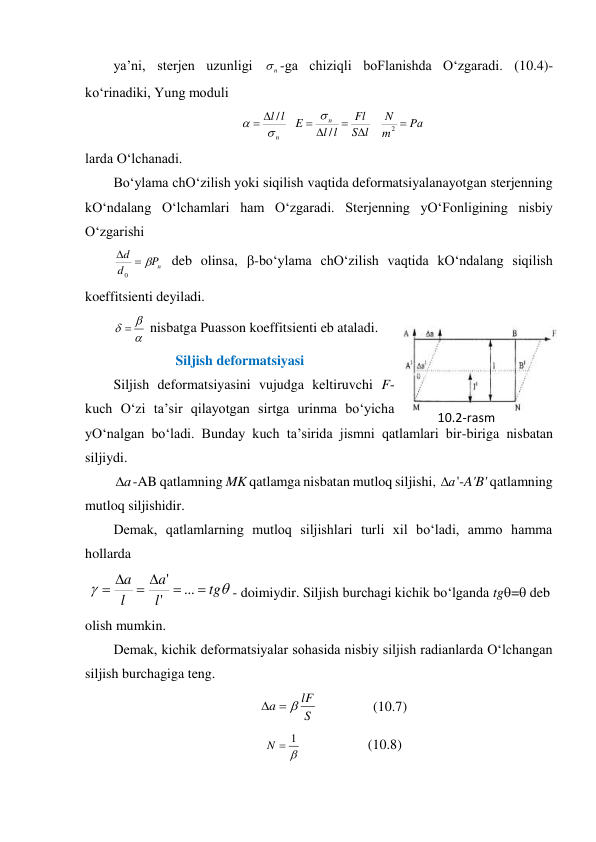 ya’ni, sterjen uzunligi 
n
-ga chiziqli boFlanishda O‘zgaradi. (10.4)-
ko‘rinadiki, Yung moduli 
Pа
m
N
l
S
Fl
l
l
E
l
l
n
n







2
/
/



 
larda O‘lchanadi.  
Bo‘ylama chO‘zilish yoki siqilish vaqtida deformatsiyalanayotgan sterjenning 
kO‘ndalang O‘lchamlari ham O‘zgaradi. Sterjenning yO‘Fonligining nisbiy 
O‘zgarishi 
n
P
d
d



0
 deb olinsa, -bo‘ylama chO‘zilish vaqtida kO‘ndalang siqilish 
koeffitsienti deyiladi. 



 nisbatga Puasson koeffitsienti eb ataladi. 
Siljish deformatsiyasi 
Siljish deformatsiyasini vujudga keltiruvchi F-
kuch O‘zi ta’sir qilayotgan sirtga urinma bo‘yicha 
yO‘nalgan bo‘ladi. Bunday kuch ta’sirida jismni qatlamlari bir-biriga nisbatan 
siljiydi. 
а
-AB qatlamning MK qatlamga nisbatan mutloq siljishi, а
'-A'B' qatlamning 
mutloq siljishidir. 
Demak, qatlamlarning mutloq siljishlari turli xil bo‘ladi, ammo hamma 
hollarda 
 


tg
l
a
l
a






...
'
'
- doimiydir. Siljish burchagi kichik bo‘lganda tg= deb 
olish mumkin. 
Demak, kichik deformatsiyalar sohasida nisbiy siljish radianlarda O‘lchangan 
siljish burchagiga teng. 
S
lF
a



                (10.7) 

1

N
                   (10.8) 
10.2-rаsm 
