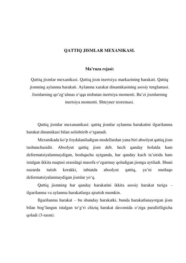  
 
 
 
QATTIQ JISMLAR MEXANIKASI. 
 
Ma’ruza rejasi: 
Qattiq jismlar mexanikasi. Qattiq jism inertsiya markazining harakati. Qattiq 
jismning aylanma harakati. Aylanma xarakat dinamikasining asosiy tenglamasi. 
Jismlarning qo‘zg‘almas o‘qqa nisbatan inertsiya momenti. Ba’zi jismlarning 
inertsiya momenti. Shteyner teoremasi. 
 
 
Qattiq jismlar mexananikasi: qattiq jismlar aylanma harakatini ilgarilanma 
harakat dinamikasi bilan solishtirib o‘rganadi. 
Mexanikada ko‘p foydalaniladigan modellardan yana biri absolyut qattiq jism 
tushunchasidir. 
Absolyut 
qattiq 
jism 
deb, 
hech qanday 
holatda 
ham 
deformatsiyalanmaydigan, boshqacha aytganda, har qanday kuch ta’sirida ham 
istalgan ikkita nuqtasi orasidagi masofa o‘zgarmay qoladigan jismga aytiladi. Shuni 
nazarda 
tutish 
kerakki, 
tabiatda 
absolyut 
qattiq, 
ya’ni 
mutlaqo 
deformatsiyalanmaydigan jismlar yo‘q. 
Qattiq jismning har qanday harakatini ikkita asosiy harakat turiga – 
ilgarilanma va aylanma harakatlarga ajratish mumkin. 
Ilgarilanma harakat – bu shunday harakatki, bunda harakatlanayotgan jism 
bilan bog‘langan istalgan to‘g‘ri chiziq harakat davomida o‘ziga parallelligicha 
qoladi (3-rasm). 
