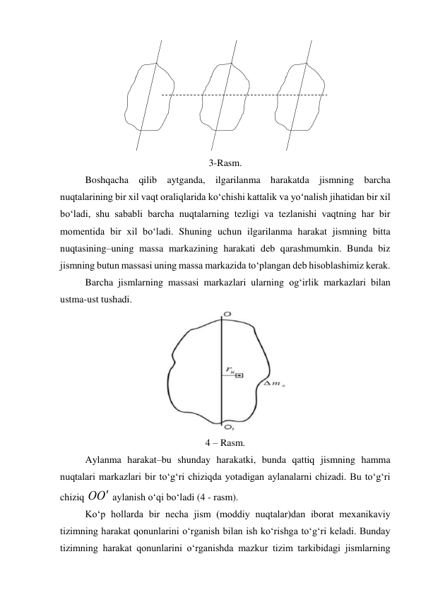  
 
 
 
 
 
3-Rasm. 
 
Boshqacha qilib aytganda, ilgarilanma harakatda jismning barcha 
nuqtalarining bir xil vaqt oraliqlarida ko‘chishi kattalik va yo‘nalish jihatidan bir xil 
bo‘ladi, shu sababli barcha nuqtalarning tezligi va tezlanishi vaqtning har bir 
momentida bir xil bo‘ladi. Shuning uchun ilgarilanma harakat jismning bitta 
nuqtasining–uning massa markazining harakati deb qarashmumkin. Bunda biz 
jismning butun massasi uning massa markazida to‘plangan deb hisoblashimiz kerak. 
 
Barcha jismlarning massasi markazlari ularning og‘irlik markazlari bilan 
ustma-ust tushadi. 
 
4 – Rasm. 
 
Aylanma harakat–bu shunday harakatki, bunda qattiq jismning hamma 
nuqtalari markazlari bir to‘g‘ri chiziqda yotadigan aylanalarni chizadi. Bu to‘g‘ri 
chiziq 
О
О  aylanish o‘qi bo‘ladi (4 - rasm). 
 
Ko‘p hollarda bir necha jism (moddiy nuqtalar)dan iborat mexanikaviy 
tizimning harakat qonunlarini o‘rganish bilan ish ko‘rishga to‘g‘ri keladi. Bunday 
tizimning harakat qonunlarini o‘rganishda mazkur tizim tarkibidagi jismlarning 
