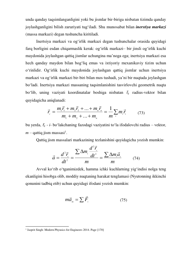 unda qanday taqsimlanganligini yoki bu jismlar bir-biriga nisbatan tizimda qanday 
joylashganligini bilish zaruriyati tug‘iladi. Shu munosabat bilan inerstiya markazi 
(massa markazi) degan tushuncha kiritiladi. 
Inertsiya markazi va og‘irlik markazi degan tushunchalar orasida quyidagi 
farq borligini esdan chiqarmaslik kerak: og‘irlik markazi– bir jinsli og‘irlik kuchi 
maydonida joylashgan qattiq jismlar uchungina ma’noga ega; inertsiya markazi esa 
hech qanday maydon bilan bog‘liq emas va ixtiyoriy mexanikaviy tizim uchun 
o‘rinlidir. Og‘irlik kuchi maydonida joylashgan qattiq jismlar uchun inertsiya 
markazi va og‘irlik markazi bir-biri bilan mos tushadi, ya’ni bir nuqtada joylashgan 
bo‘ladi. Inertsiya markazi massaning taqsimlanishini tasvirlovchi geometrik nuqta 
bo‘lib, uning vaziyati koordinatalar boshiga nisbatan 
c
r
 radius-vektor bilan 
quyidagicha aniqlanadi: 









i
i
i
n
n
n
c
r
m
m
m
m
m
r
m
r
m
r
m
r





1
...
...
2
1
2
2
1
1
          (73) 
bu yerda, c
r
 - i- bo‘lakchaning fazodagi vaziyatini to‘la ifodalovchi radius – vektor, 
m – qattiq jism massasi1. 
 
Qattiq jism massalari markazining tezlanishini quyidagicha yozish mumkin: 
m
a
m
m
dt
r
d
m
dt
r
d
a
i
i
c
i
c











2
2
2
2
          (74) 
Avval ko‘rib o‘tganimizdek, hamma ichki kuchlarning yig‘indisi nolga teng 
ekanligini hisobga olib, moddiy nuqtaning harakat tenglamasi (Nyutonning ikkinchi 
qonunini tadbiq etib) uchun quyidagi ifodani yozish mumkin: 
 


i
m
F
a
m


                             (75) 
                                                          
 
1 Jasprit Singh: Modern Phyusics for Engineers 2014. Page [170] 
 
