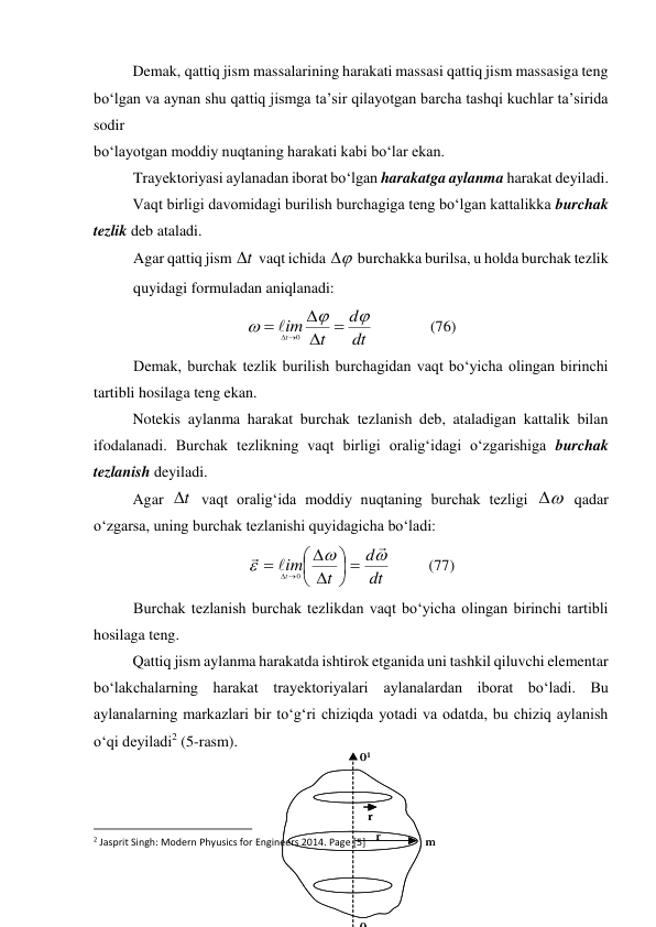 r
r
m
0
01
r
r
m
0
01
 
Demak, qattiq jism massalarining harakati massasi qattiq jism massasiga teng 
bo‘lgan va aynan shu qattiq jismga ta’sir qilayotgan barcha tashqi kuchlar ta’sirida 
sodir  
bo‘layotgan moddiy nuqtaning harakati kabi bo‘lar ekan. 
Trayektoriyasi aylanadan iborat bo‘lgan harakatga aylanma harakat deyiladi. 
 
Vaqt birligi davomidagi burilish burchagiga teng bo‘lgan kattalikka burchak 
tezlik deb ataladi.  
Agar qattiq jism t
 vaqt ichida 

 burchakka burilsa, u holda burchak tezlik  
quyidagi formuladan aniqlanadi: 
dt
d
t
im
t









0

               (76) 
Demak, burchak tezlik burilish burchagidan vaqt bo‘yicha olingan birinchi 
tartibli hosilaga teng ekan. 
 
Notekis aylanma harakat burchak tezlanish deb, ataladigan kattalik bilan 
ifodalanadi. Burchak tezlikning vaqt birligi oralig‘idagi o‘zgarishiga burchak 
tezlanish deyiladi. 
 
Agar 
t
 vaqt oralig‘ida moddiy nuqtaning burchak tezligi 


 qadar 
o‘zgarsa, uning burchak tezlanishi quyidagicha bo‘ladi: 
dt
d
t
im
t


















0
          (77) 
Burchak tezlanish burchak tezlikdan vaqt bo‘yicha olingan birinchi tartibli 
hosilaga teng. 
 
Qattiq jism aylanma harakatda ishtirok etganida uni tashkil qiluvchi elementar 
bo‘lakchalarning harakat trayektoriyalari aylanalardan iborat bo‘ladi. Bu 
aylanalarning markazlari bir to‘g‘ri chiziqda yotadi va odatda, bu chiziq aylanish 
o‘qi deyiladi2 (5-rasm). 
 
 
                                                          
 
2 Jasprit Singh: Modern Phyusics for Engineers 2014. Page [5] 
 
