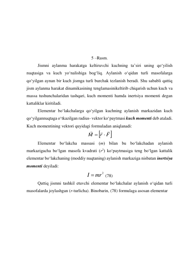  
 
 
 
                                                    
5 –Rasm. 
Jismni aylanma harakatga keltiruvchi kuchning ta’siri uning qo‘yilish 
nuqtasiga va kuch yo‘nalishiga bog‘liq. Aylanish o‘qidan turli masofalarga 
qo‘yilgan aynan bir kuch jismga turli burchak tezlanish beradi. Shu sababli qattiq 
jism aylanma harakat dinamikasining tenglamasinikeltirib chiqarish uchun kuch va 
massa tushunchalaridan tashqari, kuch momenti hamda inertsiya momenti degan 
kattaliklar kiritiladi. 
Elementar bo‘lakchalarga qo‘yilgan kuchning aylanish markazidan kuch 
qo‘yilgannuqtaga o‘tkazilgan radius- vektor ko‘paytmasi kuch momenti deb ataladi. 
Kuch momentining vektori quyidagi formuladan aniqlanadi:  


F
r
M





 
 
Elementar bo‘lakcha massasi (m) bilan bu bo‘lakchadan aylanish 
markazigacha bo‘lgan masofa kvadrati (r2) ko‘paytmasiga teng bo‘lgan kattalik 
elementar bo‘lakchaning (moddiy nuqtaning) aylanish markaziga nisbatan inertsiya 
momenti deyiladi: 
2
mr
I 
 (78) 
 
Qattiq jismni tashkil etuvchi elementar bo‘lakchalar aylanish o‘qidan turli 
masofalarda joylashgan (r-turlicha). Binobarin, (78) formulaga asosan elementar  
