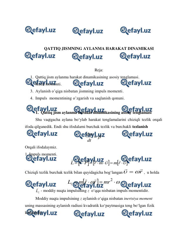  
 
 
 
 
 
QATTIQ JISMNING AYLANMA HARAKAT DINAMIKASI 
 
 
Reja:  
1. Qattiq jism aylanma harakat dinamikasining asosiy tenglamasi.  
2. Kuch momenti.  
3. Aylanish o’qiga nisbatan jismning impuls momenti.  
4. Impuls  momentining o’zgarish va saqlanish qonuni. 
 
1. Qattiq jism aylanma harakat dinamikasining asosiy tenglamasi 
 
Shu vaqtgacha aylana bo‘ylab harakat tenglamalarini chiziqli tezlik orqali 
ifoda qilganedik. Endi shu ifodalarni burchak tezlik va burchakli tezlanish 


dt
d
 
Orqali ifodalaymiz. 
1. Impuls momenti. 
 





















r
m
m
r
P
r
L
                      
Chiziqli tezlik burchak tezlik bilan quyidagicha bog‘langan
r




,  u holda 








2
mr
r
r
m
Lz


                   
 
z
L
 - moddiy nuqta impulsining z  o‘qqa nisbatan impuls momentidir. 
 
Moddiy nuqta impulsining z aylanish o‘qiga nisbatan inertsiya moment 
uning massasining aylanish radiusi kvadratik ko‘paytmasiga teng bo‘lgan fizik 
kattalikdir:  
