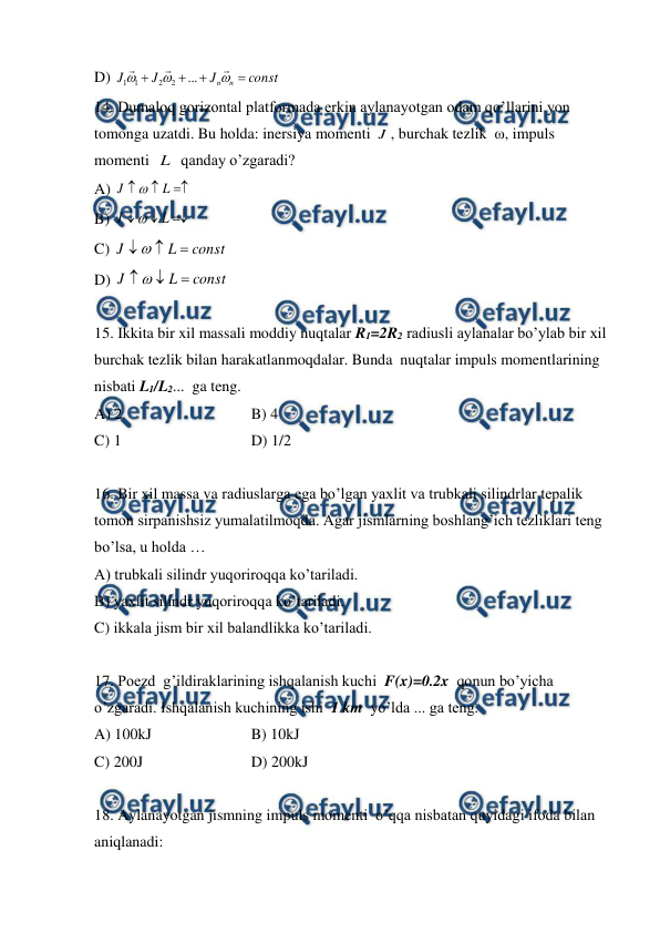  
 
D) 
const
J
J
J
n
n










...
2
2
1
1
 
14. Dumaloq gorizontal platformada erkin aylanayotgan odam qo’llarini yon 
tomonga uzatdi. Bu holda: inersiya momenti J , burchak tezlik  ω, impuls 
momenti  L   qanday o’zgaradi? 
A) 



L
J

 
 
 
 
 
 
 
B) 



L
J

 
 
C) 
const
L
J



 
D) 
const
L
J



 
 
 
15. Ikkita bir xil massali moddiy nuqtalar R1=2R2 radiusli aylanalar bo’ylab bir xil  
burchak tezlik bilan harakatlanmoqdalar. Bunda  nuqtalar impuls momentlarining 
nisbati L1/L2...  ga teng. 
A) 2  
 
 
B) 4  
C) 1  
 
 
D) 1/2 
 
16. Bir xil massa va radiuslarga ega bo’lgan yaxlit va trubkali silindrlar tepalik 
tomon sirpanishsiz yumalatilmoqda. Agar jismlarning boshlang’ich tezliklari teng 
bo’lsa, u holda … 
A) trubkali silindr yuqoriroqqa ko’tariladi.   
 
B) yaxlit silindr yuqoriroqqa ko’tariladi.   
C) ikkala jism bir xil balandlikka ko’tariladi.  
 
17. Poezd  g’ildiraklarining ishqalanish kuchi  F(x)=0.2x  qonun bo’yicha 
o’zgaradi. Ishqalanish kuchining ishi  1 km  yo’lda ... ga teng.  
A) 100kJ 
 
 
B) 10kJ 
 
C) 200J 
 
 
D) 200kJ 
 
18. Aylanayotgan jismning impuls momenti  o’qqa nisbatan quyidagi ifoda bilan 
aniqlanadi: 
