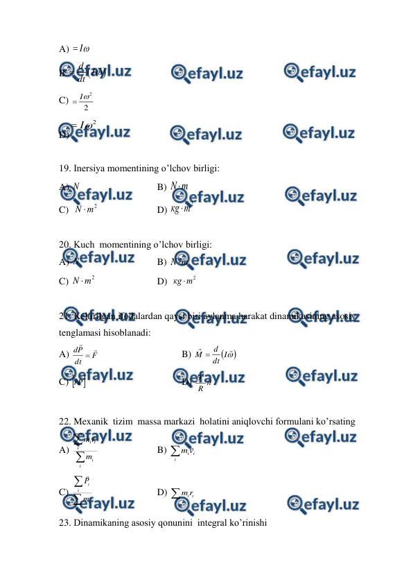  
 
A) 
I

 
 
 
 
 
 
 
 
B 


d
I
dt


 
C) 
2
2
I

 
D)
2
I

 
 
19. Inersiya momentining o’lchov birligi: 
A) N   
 
 
B) 
m
N
 
 
 
 
 
 
 
C)  
2
m
N 
  
 
D) 
2
m
кg 
 
 
20. Kuch  momentining o’lchov birligi: 
A) N   
 
 
B) 
m
N 
 
 
 
 
 
 
 
C) 
2
m
N 
 
 
 
D)  
2
m
кg 
 
 
21. Keltirilgan ifodalardan qaysi biri aylanma harakat dinamikasining asosiy 
tenglamasi hisoblanadi: 
A) 
F
dt
P
d



  
 
 
B) 





I
dt
d
M 
 
 
 
 
 
C) 
P
r


 
 
 
 
D) 
n
R

2

 
 
22. Mexanik  tizim  massa markazi  holatini aniqlovchi formulani ko’rsating 
A) 

i
i
i
i
i
m
r
m 
  
 
B) 
i
i
iv
m  
C) 

i
i
i
i
m
P

 
 
 
D) 
i
ir
m
 
23. Dinamikaning asosiy qonunini  integral ko’rinishi 
