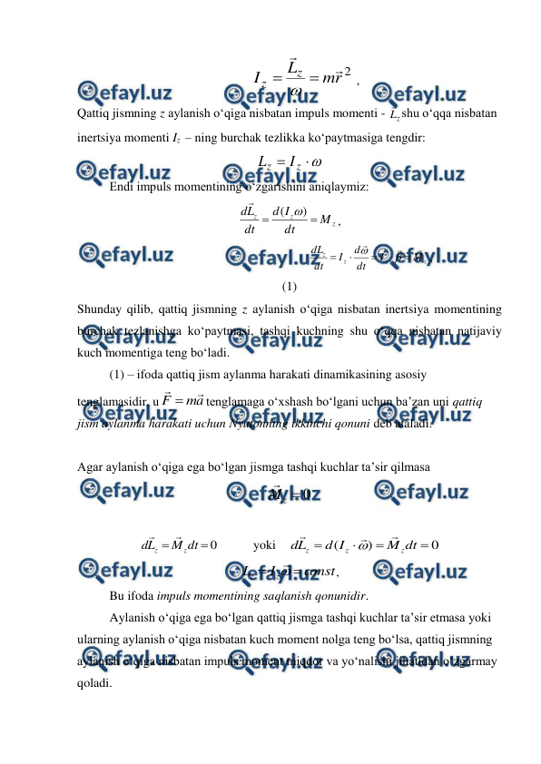 
 
 
2
r
m
L
I
z
z




 ,                             
Qattiq jismning z aylanish o‘qiga nisbatan impuls momenti - 
z
L
shu o‘qqa nisbatan 
inertsiya momenti Iz  – ning burchak tezlikka ko‘paytmasiga tengdir: 



z
z
I
L
 
 
Endi impuls momentining o‘zgarishini aniqlaymiz: 
z
z
z
M
dt
I
d
dt
L
d


)
( 

, 
                                                   
z
z
z
z
M
I
dt
d
I
dt
dL










,                                  
(1) 
Shunday qilib, qattiq jismning z aylanish o‘qiga nisbatan inertsiya momentining 
burchak tezlanishga ko‘paytmasi, tashqi kuchning shu o‘qqa nisbatan natijaviy 
kuch momentiga teng bo‘ladi. 
 
(1) – ifoda qattiq jism aylanma harakati dinamikasining asosiy 
tenglamasidir, u
a
m
F



tenglamaga o‘xshash bo‘lgani uchun ba’zan uni qattiq 
jism aylanma harakati uchun Nyutonning ikkinchi qonuni deb ataladi. 
 
 
Agar aylanish o‘qiga ega bo‘lgan jismga tashqi kuchlar ta’sir qilmasa 
0

z
M

 
 
0


dt
M
L
d
z
z


           yoki    
0
)
(




dt
M
I
d
L
d
z
z
z




 
const
I
L
z
z




,           
 
Bu ifoda impuls momentining saqlanish qonunidir. 
 
Aylanish o‘qiga ega bo‘lgan qattiq jismga tashqi kuchlar ta’sir etmasa yoki 
ularning aylanish o‘qiga nisbatan kuch moment nolga teng bo‘lsa, qattiq jismning 
aylanish o‘qiga nisbatan impuls moment miqdor va yo‘nalishi jihatidan o‘zgarmay 
qoladi. 

