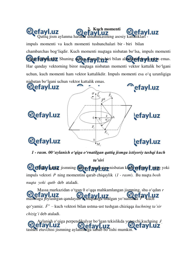  
 
 
2. Kuch momenti 
Qattiq jism aylanma harakat dinamikasining asosiy kattaliklari - 
impuls  momenti  va  kuch  momenti  tushunchalari  bir - biri   bilan 
chambarchas bog‘liqdir. Kuch momenti nuqtaga nisbatan bo‘lsa, impuls momenti 
o‘qqa nisbatandir. Shuning uchun ularni bir-biri bilan almashtirish mumkin emas. 
Har qanday vektorning biror nuqtaga nisbatan momenti vektor kattalik bo‘lgani 
uchun, kuch momenti ham vektor kattalikdir. Impuls momenti esa o‘q uzunligiga 
nisbatan bo‘lgani uchun vektor kattalik emas. 
 
1 - rasm. 00 aylanish o‘qiga o‘rnatilgan qattiq jismga ixtiyoriy tashqi kuch 
ta’siri 
Endi   qattiq  jismning  biror  0 nuqtasiga nisbatan kuch vektori F
 ning yoki 
impuls vektori P
 ning momentini qarab chiqaylik  (1 - rasm).  Bu nuqta bosh 
nuqta  yoki  qutb  deb  ataladi.  
Massa markazidan o‘tgan 0 o‘qqa mahkamlangan jismning, shu o‘qdan r 
masofaga joylashgan qandaydir A nuqtasiga istalgan yo‘nalishda 
0
F

 kuch 
qo‘yamiz. 
0
F
 – kuch vektori bilan ustma-ust tushgan chiziqqa kuchning ta’sir 
chizig‘i deb ataladi. 
 
Aylanish o‘qiga perpendikulyar bo‘lgan tekislikda yotuvchi kuchning 
i
F
 
tashkil etuvchisi jismning aylanishiga sabab bo‘lishi mumkin. 
