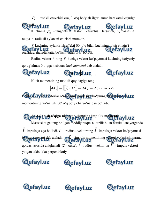  
 
 
n
F
 – tashkil etuvchisi esa, 0  o‘q bo‘ylab ilgarilanma harakatni vujudga 
keltiradi. 
 
Kuchning 
i
F

 – tangentsial   tashkil   etuvchisi   ta’sirida,  mi massali A 
nuqta r
 radiusli aylanani chizishi mumkin. 
 
i
F
 kuchning aylantirish effekti 00 o‘q bilan kuchning ta’sir chizig‘i 
orasidagi masofa katta bo‘lishi bilan orta  boradi. 
 
Radius vektor i
r
 ning 
i
F
 kuchga vektor ko‘paytmasi kuchning ixtiyoriy 
qo‘zg‘almas 0 o‘qqa nisbatan kuch momenti deb ataladi. 


i
i
i
F
r
M





   ,                                     
 
Kuch momentining moduli quyidagiga teng  





sin
r
F
M
P
r
M
i
i
i
i








               
Uchta i
r
, 
i
F
, 
i
M
 vektorlar o‘ng parma qoidasiga bo‘ysungani uchun kuch 
momentining yo‘nalishi 00 o‘q bo‘yicha yo‘nalgan bo‘ladi. 
 
3. Aylanish o’qiga nisbatan jismning impul’s momenti. 
 
Massasi m ga teng bo‘lgan moddiy nuqta 

 tezlik bilan harakatlanayotganda 
P

 impulsga ega bo‘ladi. r
 – radius - vektorning P

 impulsga vektor ko‘paytmasi 
impuls momenti deb ataladi.      L

 – impuls momentining vektori yo‘nalishi parma 
qoidasi asosida aniqlanadi  (2 - rasm). r
- radius - vektor va P

 - impuls vektori 
yotgan tekislikka perpendikuly 
