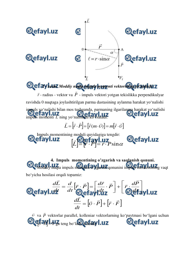  
 
 
2 - rasm. Moddiy nuqta impuls momenti vektorining yo‘nalishi 
r
- radius - vektor va P

 - impuls vektori yotgan tekislikka perpendikulyar 
ravishda 0 nuqtaga joylashtirilgan parma dastasining aylanma harakat yo‘nalishi 
impuls yo‘nalishi bilan mos tushganda, parmaning ilgarilanma harakat yo‘nalishi 
impuls momenti L
 ning yo‘nalishini ko‘rsatadi: 
 
                         




















r
m
m
r
P
r
L
)
(
                  
 
Impuls momentining moduli quyidagiga tengdir: 



sin
P
r
P
r
L







      
 
4. Impuls  momentining o’zgarish va saqlanish qonuni. 
 
Moddiy nuqta impuls momenti o‘zgarish qonunini impuls momentining vaqt 
bo‘yicha hosilasi orqali topamiz: 



















dt
P
d
r
P
dt
r
d
P
r
dt
d
dt
L
d







           



F
r
P
dt
L
d









 

 va P

 vektorlar parallel, kolleniar vektorlarning ko‘paytmasi bo‘lgani uchun  


0

P



 ga teng bo‘ladi, u holda  
 
