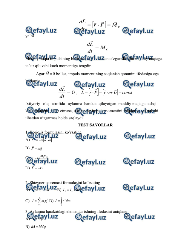  
 
        


c
M
F
r
dt
L
d







 
ya’ni 
    
c
M
dt
L
d



                                     
Moddiy nuqta impulsining biror nuqtaga nisbatan o‘zgarishi, shu moddiy nuqtaga 
ta’sir qiluvchi kuch momentiga tengdir. 
 
Agar 
0

M

 bo‘lsa, impuls momentining saqlanish qonunini ifodasiga ega 
bo‘lamiz. 
0

dt
L
d 
 ,   



const
m
r
P
r
L












        
Ixtiyoriy   o‘q   atrofida   aylanma  harakat  qilayotgan  moddiy nuqtaga tashqi 
kuch momenti ta’sir etmasa, u o‘zining impuls momentini miqdor va yo‘nalishi 
jihatdan o‘zgarmas holda saqlaydi. 
TEST SAVOLLAR 
1. Koriolis formulasini ko’rsating  
A) 








m
Fk
2
 
 
 
 
 
 
 
B) 
g
m
F



  
 
 
 
 
 
 
C) 
2
2
1
r
m
m
G
F 
 
D) 
r
k
F




 
 
2. Shteyner teoremasi formulasini ko’rsating  
A) 
md
I
I
c
J


 
B) 
2
md
I
I
c
J


 
C)  



n
i
i
ir
m
I
1
2 D) 



0
2dm
r
I
 
3. Aylanma harakatdagi elementar ishning ifodasini aniqlang                                                 
A) 

M
A 
  
 
 
 
 
 
 
B) 

Md
dA 
 
 
