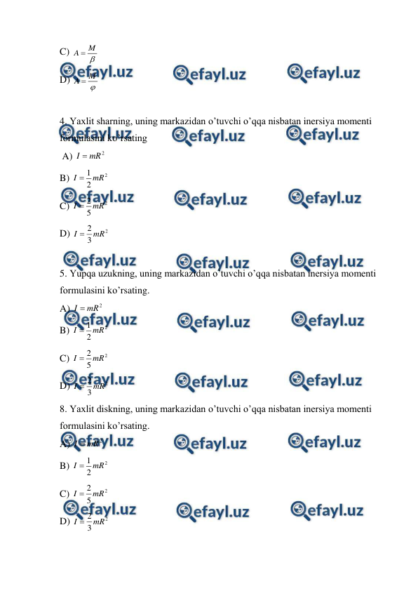  
 
C) 

M
A 
 
D) 

M
A 
 
 
4. Yaxlit sharning, uning markazidan o’tuvchi o’qqa nisbatan inersiya momenti 
formulasini ko’rsating      
 A) 
2
mR
I 
  
 
 
 
 
 
 
B) 
2
2
1 mR
I 
 
 
C) 
2
5
2 mR
I 
 
D) 
2
3
2 mR
I 
 
 
5. Yupqa uzukning, uning markazidan o’tuvchi o’qqa nisbatan inersiya momenti 
formulasini ko’rsating. 
A) 
2
mR
I 
  
 
 
 
 
 
 
B) 
2
2
1 mR
I 
 
 
 
 
 
 
 
 
C) 
2
5
2 mR
I 
 
D) 
2
3
2 mR
I 
 
8. Yaxlit diskning, uning markazidan o’tuvchi o’qqa nisbatan inersiya momenti 
formulasini ko’rsating. 
A) 
2
mR
I 
  
 
 
 
 
 
 
B) 
2
2
1 mR
I 
 
 
C) 
2
5
2 mR
I 
 
D) 
2
3
2 mR
I 
 
