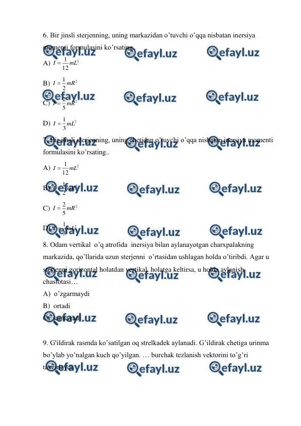  
 
6. Bir jinsli sterjenning, uning markazidan o’tuvchi o’qqa nisbatan inersiya 
momenti formulasini ko’rsating. 
A) 
2
12
1 mL
I 
 
 
 
 
 
 
 
 
B) 
2
2
1 mR
I 
 
 
C) 
2
5
2 mR
I 
 
 
 
 
 
 
 
D) 
2
3
1 mL
I 
 
7. Bir jinsli sterjenning, uning chetidan o’tuvchi o’qqa nisbatan inersiya momenti 
formulasini ko’rsating.. 
A) 
2
12
1 mL
I 
 
 
 
 
 
 
 
 
B) 
2
2
1 mR
I 
 
 
C) 
2
5
2 mR
I 
 
D) 
2
3
1 mL
I 
 
8. Odam vertikal  o’q atrofida  inersiya bilan aylanayotgan charxpalakning 
markazida, qo’llarida uzun sterjenni  o’rtasidan ushlagan holda o’tiribdi. Agar u 
sterjenni gorizontal holatdan vertikal  holatga keltirsa, u holda aylanish 
chastotasi… 
A)  o’zgarmaydi   
 
 
 
 
 
B)  ortadi 
C)  kamayadi   
 
9. G'ildirak rasmda ko’satilgan oq strelkadek aylanadi. G’ildirak chetiga urinma 
bo’ylab yo’nalgan kuch qo’yilgan. … burchak tezlanish vektorini to’g’ri 
tasvirlaydi. 
